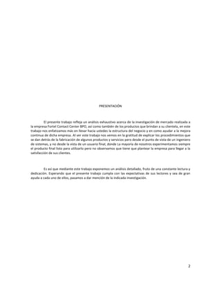 PRESENTACIÓN



          El presente trabajo refleja un análisis exhaustivo acerca de la investigación de mercado realizada a
la empresa Fortel Contact Center BPO, así como también de los productos que brindan a su clientela, en este
trabajo nos enfatizamos más en llevar hacia ustedes la estructura del negocio y en como ayudar a la mejora
continua de dicha empresa. Al ver este trabajo nos vemos en la gratitud de explicar los procedimientos que
se dan detrás de la fabricación de algunos productos y servicios pero desde el punto de vista de un ingeniero
de sistemas, y no desde la vista de un usuario final, donde La mayoría de nosotros experimentamos siempre
el producto final listo para utilizarlo pero no observamos que tiene que plantear la empresa para llegar a la
satisfacción de sus clientes.



         Es así que mediante este trabajo exponemos un análisis detallado, fruto de una constante lectura y
dedicación. Esperando que el presente trabajo cumpla con las expectativas de sus lectores y sea de gran
ayuda a cada uno de ellos, pasamos a dar mención de la indicada investigación.




                                                                                                            2
 