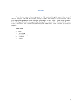 ABSTRACT



         Fortel develop a comprehensive proposal for BPO solutions taking into account the needs of
different industries and each of its clients, seeking support in the continuous improvement of critical
processes through knowledge of the functional specializations of each industry and as design proposals.
Their technology infrastructure is supported by robust platforms and complete in functionality. To ensure
quality standards and meet Service Level Agreements (SLA) Fortel Contact Center is assisted by world-class
suppliers.

        Terms word:

        -   Costs
        -   Technology
        -   Competitiveness.
        -   Automate.
        -   Strategy.




                                                                                                        5
 