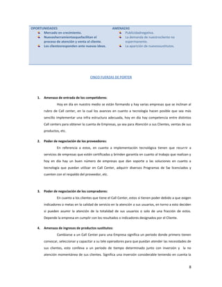 OPORTUNIDADES                                         AMENAZAS
      Mercado en crecimiento.                               Publicidadnegativa.
      Nuevasherramientasquefacilitan el                     La demanda de nuestrocliente no
      proceso de atención y venta al cliente.               espermanente.
      Los clientesresponden ante nuevas ideas.              La aparición de nuevossustitutos.




                                       CINCO FUERZAS DE PORTER




   1.   Amenaza de entrada de los competidores:
                Hoy en día en nuestro medio se están formando y hay varias empresas que se inclinan al
        rubro de Call center, en la cual los avances en cuanto a tecnología hacen posible que sea más
        sencillo implementar una infra estructura adecuada, hoy en día hay competencia entre distintos
        Call centers para obtener la cuenta de Empresas, ya sea para Atención a sus Clientes, ventas de sus
        productos, etc.

   2.   Poder de negociación de los proveedores:
                En referencia a estos, en cuanto a implementación tecnológica tienen que recurrir a
        servicios de empresas que estén certificadas y brinden garantía en cuanto al trabajo que realizan y
        hoy en día hay un buen número de empresas que dan soporte a las soluciones en cuanto a
        tecnología que puedan utilizar en Call Center, adquirir diversos Programas de Sw licenciados y
        cuenten con el respaldo del proveedor, etc.



   3.   Poder de negociación de los compradores:
                En cuanto a los clientes que tiene el Call Center, estos si tienen poder debido a que exigen
        indicadores o metas en la calidad de servicio en la atención a sus usuarios, en torno a esto deciden
        si pueden asumir la atención de la totalidad de sus usuarios o solo de una fracción de estos.
        Depende la empresa en cumplir con los resultados o indicadores designados por el Cliente.

   4.   Amenaza de ingresos de productos sustitutos:
                Cambiarse a un Call Center para una Empresa significa un periodo donde primero tienen
        convocar, seleccionar y capacitar a su tele operadores para que puedan atender las necesidades de
        sus clientes, esto conlleva a un periodo de tiempo determinado junto con inversión y la no
        atención momentánea de sus clientes. Significa una inversión considerable teniendo en cuenta la


                                                                                                          8
 