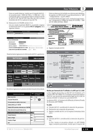 Actualidad Empresarial
IÁrea Tributaria
I-19N° 286 Primera Quincena - Setiembre 2013
Posteriormente ingresamos la información del R.H. y grabamos:
Por último ingresamos la pestaña de determinación de la deuda:
	 Como se observa se ha incluido una columna para identificar
los aportes a la SNP de los TI, cuya denominación es “SNP
– Independientes – Ley Nº 29903”.
	 Y mediante Boleta de pagos varios, realizará el pago respec-
tivo, consignando el código de tributo Nº 053402 – SNP
LEY Nº 29903 RETENC. INDEP.
Nº Fecha Glosa Cuenta Debe Haber
20 15/08/13
Registro del
serv. mante-
nimiento PC
según R.H. 95
63	 GTOS. POR SERVICIOS PREST.
POR TERCEROS
634	 Mantenimiento y reparacio-
nes
6343 Inm. Maq. y equipo
63435 Equipos diversos
40	 TRIB., CONTRAPRESTAC. Y APOR
AL SIST. PRIV. DE PENS. Y SALUD
403	 Instituciones públicas
4032 ONP
40322 ONP Ley Nº29930
46	 CTAS. POR PAGAR DIV.S - TERC.
469	 Otras cuentas por pagar di-
versas.
4699 Otras cuentas por pagar
diversas.
1,100.00
77.00
1,023.00
21 15/08/13 Por el destino
del gasto
91	 GASTOS DE ADMINISTRACIÓN
92	 GASTOS DE VENTAS
79	 CARGAS IMPUT. A CUENTA DE
COSTOS Y GAST.
440.00
660.00
1,100.00
Caso Nº 2
Recibo por honorario de TI afiliado a la AFP, por S/.3,500
La Dra. Angélica Acosta Silva con RUC Nº 10175526523, es TI
y emite el RH. 001-0000135 a la empresa Corporación Minera
PLUS S.A., por servicio de asesoramiento legal, por S/.3,500. Se
cancela el 20.08.13, fecha en la cual emite el R.H.
Se adjunta al R.H., la Constancia de Afiliación al Sistema Privado
de Pensiones (AFP PRIMA).
Se pide:
a)	 Llenado del R.H. considerando la retención de pensiones.
b)	 Declaración de la retención de pensiones.
c)	 Registro contable del R.H. en la empresa Contratistas Amix
S.A.C.
Solución:
a)	 Llenado del R.H. considerando la retención de pensio-
nes.
	 La Dra. Acosta se encuentra afiliada a la AFP PRIMA
según constancia presentada; siendo que el importe del
	 Como se puede observar; siendo que el importe del R.H.,
se encuentra entre 1 RMV (S/.750) y 1.5 RMV (S/.1,125);
corresponde aplicar la tasa gradual según lo señala el artículo
6º del D.S. Nº 166-2013-EF. Para este año 2013 y hasta
diciembre del 2014 se aplicará la tasa del 7%.
b)	 Declaración en el PLAME versión 2.5.2:
	 Una vez creado el periodo 08/2013; se procede a ingresar
la información del TI, en la pestaña PS 4.a categoría, de la
siguiente manera:
c)	 Registro Contable del RH:
 