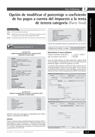 Actualidad Empresarial
IÁrea Tributaria
I-7N° 286 Primera Quincena - Setiembre 2013
ActualidadyAplicaciónPráctica
Opción de modificar el porcentaje o coeficiente
de los pagos a cuenta del impuesto a la renta
de tercera categoría (Parte final)
Las Torres S.A.
Estado de situación financiera al 31 de julio de 2013
(expresado en nuevos soles)
ACTIVO
Efectivo y equivalentes de efectivo 85,000
Cuentas por cobrar comerciales - Terceros 214,000
Mercaderías 166,200
Inmueb. maq. y equipo 78,000
Deprec., amortiz. y agotamiento acum. -45,600
Total activo 497,600
=========
PASIVO
Tributos, contraprest. y aportes por pagar 8,600
Remun. y partic. por pagar 13,100
Cuentas por pagar comerciales - Terceros 170,000
Cuentas por pagar diversas - Terceros 73,000
Total pasivo 264,700
PATRIMONIO
Capital 160,000
Reservas 14,000
Resultados acumulados 45,200
Resultado del periodo 13,700
Total patrimonio 232,900
Total pasivo y patrimonio 497,600
=========
Continuación Caso Nº 3
Autor	:	C.P.C. Josué Alfredo Bernal Rojas
Título	:	Opción de modificar el porcentaje o coeficiente de los pagos a cuenta
del impuesto a la renta de tercera categoría (Parte final)
Fuente	:	 Actualidad Empresarial Nº 286 - Primera Quincena de Setiembre 2013
Ficha Técnica
Las Torres S.A.
Estado de resultados del 1 de enero al 31 de julio de 2013
(expresado en nuevos soles)
S/.
Ventas 1,510,000
Costo de ventas -834,000
Utilidad bruta 676,000
Gastos de administración -415,000
Gastos de ventas -241,000
Otros gastos -26,980
Otros ingresos gravables 20,680
Utilidad 13,700
=========
Además se sabe que tiene gastos no deducibles de S/.5,900 e
ingresos no gravados de S/.800.00.
Solución
Como la empresa obtuvo pérdida tributaria el ejercicio 2012 y
realiza pagos a cuenta con la tasa de 1.5% desea modificar dicho
porcentaje para agosto a diciembre con el balance acumulado
al 31 de julio, debe elaborar un balance al 31 de julio de 2013
y presentarlo en el PDT 625.
S/.
Utilidad según balance 13,700
Adiciones 5,900
Deducciones -800
Renta neta 18,800
7/12 Pérdida tributaria año anterior -8,750
Renta neta antes de particip. 10,050
Particip. de los trabajadores 10 % -1,005
Renta neta imponible 9,045
IR 30 % 2,714
Cálculo de la pérdida tributaria compensable del año anterior:
Determinamos el nuevo coeficiente:
Impuesto calculado a junio 2013:	 2,714 = 0.0018
Ingr. acumulado a junio 2013:	 1,530,680
Como se puede apreciar, el nuevo coeficiente a aplicar desde
el mes de agosto a diciembre de 2013 es de 0.0018 para los
respectivos pagos a cuenta del impuesto a la renta.
La empresa debe presentar el PDT 625 hasta la fecha de ven-
cimiento del pago a cuenta del mes de agosto, de lo contrario
la modificación surte efecto a partir del pago a cuenta que no
hubiera vencido a la fecha de presentación del PDT mencionado.
Las Torres S.A.
15,000 / 12 x 7 = 8,750	
	 Parte compensable solo hasta
el 50 % de la renta neta
 