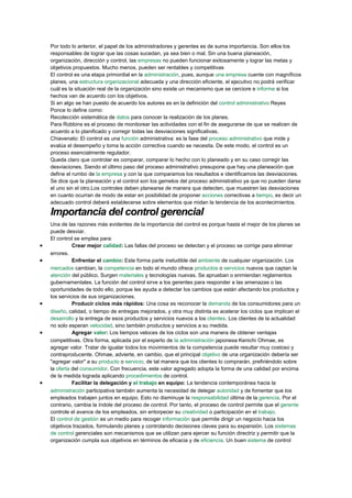 Por todo lo anterior, el papel de los administradores y gerentes es de suma importancia. Son ellos los
responsables de lograr que las cosas sucedan, ya sea bien o mal. Sin una buena planeación,
organización, dirección y control, las empresas no pueden funcionar exitosamente y lograr las metas y
objetivos propuestos. Mucho menos, pueden ser rentables y competitivas
El control es una etapa primordial en la administración, pues, aunque una empresa cuente con magníficos
planes, una estructura organizacional adecuada y una dirección eficiente, el ejecutivo no podrá verificar
cuál es la situación real de la organización sino existe un mecanismo que se cerciore e informe si los
hechos van de acuerdo con los objetivos.
Si en algo se han puesto de acuerdo los autores es en la definición del control administrativo Reyes
Ponce lo define como:
Recolección sistemática de datos para conocer la realización de los planes.
Para Robbins es el proceso de monitorear las actividades con el fin de asegurarse de que se realicen de
acuerdo a lo planificado y corregir todas las desviaciones significativas.
Chiavenato: El control es una función administrativa: es la fase del proceso administrativo que mide y
evalúa el desempeño y toma la acción correctiva cuando se necesita. De este modo, el control es un
proceso esencialmente regulador.
Queda claro que controlar es comparar, comparar lo hecho con lo planeado y en su caso corregir las
desviaciones. Siendo el último paso del proceso administrativo presupone que hay una planeación que
define el rumbo de la empresa y con la que comparamos los resultados e identificamos las desviaciones.
Se dice que la planeación y el control son los gemelos del proceso administrativo ya que no pueden darse
el uno sin el otro.Los controles deben planearse de manera que detecten, que muestren las desviaciones
en cuanto ocurran de modo de estar en posibilidad de proponer acciones correctivas a tiempo, es decir un
adecuado control deberá establecerse sobre elementos que midan la tendencia de los acontecimientos.
Importancia del control gerencial
Una de las razones más evidentes de la importancia del control es porque hasta el mejor de los planes se
puede desviar.
El control se emplea para:
• Crear mejor calidad: Las fallas del proceso se detectan y el proceso se corrige para eliminar
errores.
• Enfrentar el cambio: Este forma parte ineludible del ambiente de cualquier organización. Los
mercados cambian, la competencia en todo el mundo ofrece productos o servicios nuevos que captan la
atención del público. Surgen materiales y tecnologías nuevas. Se aprueban o enmiendan reglamentos
gubernamentales. La función del control sirve a los gerentes para responder a las amenazas o las
oportunidades de todo ello, porque les ayuda a detectar los cambios que están afectando los productos y
los servicios de sus organizaciones.
• Producir ciclos más rápidos: Una cosa es reconocer la demanda de los consumidores para un
diseño, calidad, o tiempo de entregas mejorados, y otra muy distinta es acelerar los ciclos que implican el
desarrollo y la entrega de esos productos y servicios nuevos a los clientes. Los clientes de la actualidad
no solo esperan velocidad, sino también productos y servicios a su medida.
• Agregar valor: Los tiempos veloces de los ciclos son una manera de obtener ventajas
competitivas. Otra forma, aplicada por el experto de la administración japonesa Kenichi Ohmae, es
agregar valor. Tratar de igualar todos los movimientos de la competencia puede resultar muy costoso y
contraproducente. Ohmae, advierte, en cambio, que el principal objetivo de una organización debería ser
"agregar valor" a su producto o servicio, de tal manera que los clientes lo comprarán, prefiriéndolo sobre
la oferta del consumidor. Con frecuencia, este valor agregado adopta la forma de una calidad por encima
de la medida lograda aplicando procedimientos de control.
• Facilitar la delegación y el trabajo en equipo: La tendencia contemporánea hacia la
administración participativa también aumenta la necesidad de delegar autoridad y de fomentar que los
empleados trabajen juntos en equipo. Esto no disminuye la responsabilidad última de la gerencia. Por el
contrario, cambia la índole del proceso de control. Por tanto, el proceso de control permite que el gerente
controle el avance de los empleados, sin entorpecer su creatividad o participación en el trabajo.
El control de gestión es un medio para recoger información que permite dirigir un negocio hacia los
objetivos trazados, formulando planes y controlando decisiones claves para su expansión. Los sistemas
de control gerenciales son mecanismos que se utilizan para ejercer su función directriz y permitir que la
organización cumpla sus objetivos en términos de eficacia y de eficiencia. Un buen sistema de control
 