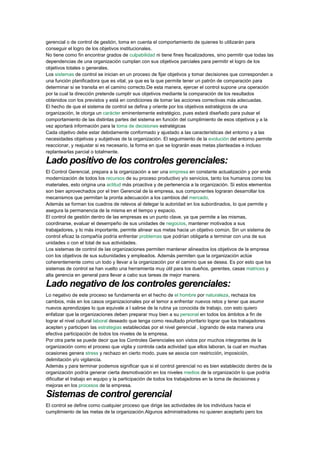 gerencial o de control de gestión, toma en cuenta el comportamiento de quienes lo utilizarán para
conseguir el logro de los objetivos institucionales.
No tiene como fin encontrar grados de culpabilidad ni tiene fines fiscalizadores, sino permitir que todas las
dependencias de una organización cumplan con sus objetivos parciales para permitir el logro de los
objetivos totales o generales.
Los sistemas de control se inician en un proceso de fijar objetivos y tomar decisiones que corresponden a
una función planificadora que es vital, ya que es la que permite tener un patrón de comparación para
determinar si se transita en el camino correcto.De esta manera, ejercer el control supone una operación
por la cual la dirección pretende cumplir sus objetivos mediante la comparación de los resultados
obtenidos con los previstos y está en condiciones de tomar las acciones correctivas más adecuadas.
El hecho de que el sistema de control se defina y oriente por los objetivos estratégicos de una
organización, le otorga un carácter eminentemente estratégico, pues estará diseñado para pulsar el
comportamiento de las distintas partes del sistema en función del cumplimiento de esos objetivos y a la
vez aportará información para la toma de decisiones estratégicas
Cada objetivo debe estar debidamente conformado y ajustado a las características del entorno y a las
necesidades objetivas y subjetivas de la organización. El seguimiento de la evolución del entorno permite
reaccionar, y reajustar si es necesario, la forma en que se lograrán esas metas planteadas e incluso
replantearlas parcial o totalmente.
Lado positivo de los controles gerenciales:
El Control Gerencial, prepara a la organización a ser una empresa en constante actualización y por ende
modernización de todos los recursos de su proceso productivo y/o servicios, tanto los humanos como los
materiales, esto origina una actitud más proactiva y de pertenencia a la organización. Si estos elementos
son bien aprovechados por el tren Gerencial de la empresa, sus componentes lograran desarrollar los
mecanismos que permitan la pronta adecuación a los cambios del mercado.
Además se forman los cuadros de relevos al delegar la autoridad en los subordinados, lo que permite y
asegura la permanencia de la misma en el tiempo y espacio.
El control de gestión dentro de las empresas es un punto clave, ya que permite a las mismas,
coordinarse, evaluar el desempeño de sus unidades de negocios, mantener motivados a sus
trabajadores, y lo más importante, permite alinear sus metas hacia un objetivo común. Sin un sistema de
control eficaz la compañía podría enfrentar problemas que podrían obligarla a terminar con una de sus
unidades o con el total de sus actividades.
Los sistemas de control de las organizaciones permiten mantener alineados los objetivos de la empresa
con los objetivos de sus subunidades y empleados. Además permiten que la organización actúe
coherentemente como un todo y llevar a la organización por el camino que se desea. Es por esto que los
sistemas de control se han vuelto una herramienta muy útil para los dueños, gerentes, casas matrices y
alta gerencia en general para llevar a cabo sus tareas de mejor manera.
Lado negativo de los controles gerenciales:
Lo negativo de este proceso se fundamenta en el hecho de el hombre por naturaleza, rechaza los
cambios, más en los casos organizacionales por el temor a enfrentar nuevos retos y tener que asumir
nuevos aprendizajes lo que equivale a l salirse de la rutina ya conocida de trabajo, con esto quiero
enfatizar que la organizaciones deben preparar muy bien a su personal en todos los ámbitos a fin de
lograr el nivel cultural laboral deseado que tenga como resultado prioritario lograr que los trabajadores
acepten y participen las estrategias establecidas por el nivel gerencial , logrando de esta manera una
efectiva participación de todos los niveles de la empresa.
Por otra parte se puede decir que los Controles Gerenciales son vistos por muchos integrantes de la
organización como el proceso que vigila y controla cada actividad que ellos laboran, la cual en muchas
ocasiones genera stress y rechazo en cierto modo, pues se asocia con restricción, imposición,
delimitación y/o vigilancia.
Además y para terminar podemos significar que si el control gerencial no es bien establecido dentro de la
organización podría generar cierta desmotivación en los niveles medios de la organización lo que podría
dificultar el trabajo en equipo y la participación de todos los trabajadores en la toma de decisiones y
mejoras en los procesos de la empresa.
Sistemas de control gerencial
El control se define como cualquier proceso que dirige las actividades de los individuos hacia el
cumplimiento de las metas de la organización.Algunos administradores no quieren aceptarlo pero los
 