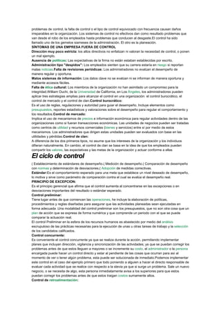 problemas de control, la falta de control o el tipo de control equivocado con frecuencia causan daños
irreparables en la organización. Los sistemas de control no efectivos dan como resultado problemas que
van desde el robo de los empleados hasta problemas que conducen al desgaste.El control ha sido
llamado uno de los gemelos siameses de la administración. El otro es la planeación.
SÍNTOMAS DE UNA EMPRESA FUERA DE CONTROL
Dirección muy poco estricta: los altos directivos no enfatizan ni valoran la necesidad de control, o ponen
un mal ejemplo.
Ausencia de políticas: Las expectativas de la firma no están estaban establecidas por escrito.
Administración tipo "despidos": Los empleados sienten que su carrera estaría en riesgo si reportan
malas noticias.Falta de revisiones periódicas: Los administradores no evalúan el desempeño de
manera regular y oportuna.
Malos sistemas de información: Los datos clave no se evalúan ni se informan de manera oportuna y
mediante accesos fáciles.
Falta de ética cultural: Los miembros de la organización no han asimilado un compromiso para la
integridad.William Ouchi, de la Universidad de California, en Los Ángeles, los administradores pueden
aplicar tres estrategias amplias para alcanzar el control en una organización: el control burocrático, el
control de mercado y el control de clan.Control burocrático:
Es el uso de reglas, regulaciones y autoridad para guiar el desempeño. Incluye elementos como
presupuestos, reportes estadísticos y valoraciones sobre el desempeño para regular el comportamiento y
los resultados.Control de mercado:
Implica el uso de mecanismos de precios e información económica para regular actividades dentro de las
organizaciones como si fueran transacciones económicas. Las unidades de negocios pueden ser tratadas
como centros de utilidad y recursos comerciales (bienes y servicios) entre sí por medio de estos
mecanismos. Los administradores que dirigen estas unidades pueden ser evaluados con base en las
utilidades y pérdidas.Control de clan:
A diferencia de los dos primeros tipos, no asume que los intereses de la organización y los individuos
difieran naturalmente. En cambio, el control de clan se basa en la idea de que los empleados pueden
compartir los valores, las expectativas y las metas de la organización y actuar conforme a ellas
El ciclo de control
( Establecimiento de estándares de desempeño.( Medición de desempeño.( Comparación de desempeño
con normas y determinación de desviaciones.( Adopción de medidas correctivas.
Estándar:Es el comportamiento esperado para una meta que establece un nivel deseado de desempeño,
lo motiva y sirve como parámetro de comparación contra el cual se evalúa el desempeño real.
PRINCIPIO DE EXCEPCION:
Es el principio gerencial que afirma que el control aumenta al concentrarse en las excepciones o en
desviaciones importantes del resultado o estándar esperado.
Control preliminar:
Tiene lugar antes de que comiencen las operaciones, he incluye la elaboración de políticas,
procedimientos y reglas diseñadas para asegurar que las actividades planeadas sean ejecutadas en
forma adecuada .Una modalidad del control preliminar son los presupuestos, que no son otra cosa que un
plan de acción que se expresa de forma numérica y que comprende un periodo con el que se puede
comparar la actuación real.
El control Preliminar en la esfera de los recursos humanos es abastecido por medio del análisis
escrupuloso de las prácticas necesarias para la ejecución de unas u otras tareas de trabajo y la selección
de los candidatos calificados.
Control concurrente:
Es conveniente el control concurrente ya que se realiza durante la acción, permitiendo implementar
planes que incluyan dirección, vigilancia y sincronización de las actividades; ya que se puedan corregir los
problemas antes de que estos lleguen a mayores o se incremente su costo, el administrador o la persona
encargada puede hacer un control directo y estar al pendiente de las cosas que ocurran para así al
momento de ver o tener algún problema, esta puede ser solucionada de inmediato.Podemos implementar
este control en el caso del ejemplo primero que todo poniendo a alguien a hacer el directo responsable de
evaluar cada actividad que se realice con respecto a la stevia ya que si surge un problema. Sale un nuevo
negocio, o se necesita de algo, esta persona inmediatamente avisa a los superiores para que estos
puedan corregir los problemas antes de que estos traigan costos sumamente altos.
Control de retroalimentación:
 