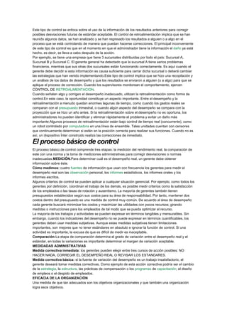 Este tipo de control se enfoca sobre el uso de la información de los resultados anteriores para corregir
posibles desviaciones futuras de estándar aceptable. El control de retroalimentación implica que se han
reunido algunos datos, se han analizado y se han regresado los resultados a alguien o a algo en el
proceso que se está controlando de manera que puedan hacerse correcciones. El principal inconveniente
de este tipo de control es que en el momento en que el administrador tiene la información el daño ya está
hecho, es decir, se lleva a cabo después de la acción.
Por ejemplo, se tiene una empresa que tiene 3 sucursales distribuidas por todo el país: Sucursal A,
Sucursal B y Sucursal C. El gerente general ha detectado que la sucursal A tiene serios problemas
financieros, mientras que sus otras dos sucursales están funcionando correctamente. Es aquí cuando el
gerente debe decidir si esta información es causa suficiente para cerrar dicha sucursal o deberá cambiar
las estrategias que han venido implementando.Este tipo de control implica que se hizo una recopilación y
un análisis de los datos de desempeño y que los resultados se enviaron a alguien (o a algo) para que se
aplique el proceso de corrección. Cuando los supervisores monitorean el comportamiento, ejercen
CONTROL DE RETROALIMENTACION.
Cuando señalan algo y corrigen el desempeño inadecuado, utilizan la retroalimentación como forma de
control.En este caso, la oportunidad constituye un aspecto importante. Entre el desempeño y la
retroalimentación a menudo quedan enormes lagunas de tiempo, como cuando los gastos reales se
comparan con el presupuesto trimestral, o cuando algún aspecto del desempeño se compara con la
proyección que se hizo un año antes. Si la retroalimentación sobre el desempeño no es oportuna, los
administradores no pueden identificar y eliminar rápidamente el problema y evitar un daño más
importante.Algunos procesos de retroalimentación están bajo control de tiempo real (concurrente), como
un robot controlado por computadora en una línea de ensamble. Tales unidades cuentan con censores
que continuamente determinan si están en la posición correcta para realizar sus funciones. Cuando no es
así, un dispositivo Ínter construido realiza las correcciones de inmediato.
El proceso básico de control
El proceso básico de control comprende tres etapas: la medición del rendimiento real, la comparación de
este con una norma y la toma de mediciones administrativas para corregir desviaciones o normas
inadecuadas.MEDICIÓN.Para determinar cuál es el desempeño real, un gerente debe obtener
información sobre éste.
Cómo medimos: cuatro fuentes de información que usan con frecuencia los gerentes para medir el
desempeño real son las observación personal, los informes estadísticos, los informes orales y los
informes escritos.
Algunos criterios de control se pueden aplicar a cualquier situación gerencial. Por ejemplo, como todos los
gerentes por definición, coordinan el trabajo de los demás, es posible medir criterios como la satisfacción
de los empleados o las tasas de rotación y ausentismo. La mayoría de gerentes también tienen
presupuestos establecidos según sus costos para su área de responsabilidad. Por tanto, mantener dos
costos dentro del presupuesto es una medida de control muy común. De acuerdo al área de desempeño
cada gerente buscará minimizar los costos y maximizar las utilidades con pocos recursos; girando
medidas o instrucciones para los empleados de tal modo que se pueda optimizar el recurso.
La mayoría de los trabajos y actividades se pueden expresar en términos tangibles y mensurables. Sin
embargo, cuando los indicadores del desempeño no se puede expresar en términos cuantificables, los
gerentes deben usar medidas subjetivas. Aunque estas medidas subjetivas tienen limitaciones
importantes, son mejores que no tener estándares en absoluto e ignorar la función de control. Si una
actividad es importante, la excusa de que es difícil de medir es inaceptable.
Comparación:La etapa de comparación determina el grado de variación entre el desempeño real y el
estándar, en todas la variaciones es importante determinar el margen de variación aceptable.
MEDIDADAS ADMINISTRATIVAS
Medida correctiva inmediata: los gerentes pueden elegir entre tres cursos de acción posibles: NO
HACER NADA, CORREGIR EL DESEMPEÑO REAL O REVISAR LOS ESTANDARES.
Medida correctiva básica: si la fuente de variación del desempeño es un trabajo insatisfactorio, el
gerente deseará tomar medidas correctivas. Como ejemplo de esta acción correctiva podría ser el cambio
de la estrategia, la estructura, las prácticas de compensación o los programas de capacitación; el diseño
de empleos o el despido de empleados.
EFICACIA DE LA ORGANIZACIÓN
Una medida de que tan adecuados son los objetivos organizacionales y que también una organización
logra esos objetivos.
 