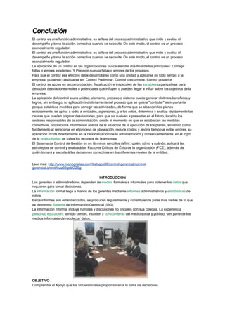 Conclusión
El control es una función administrativa: es la fase del proceso administrativo que mide y evalúa el
desempeño y toma la acción correctiva cuando se necesita. De este modo, el control es un proceso
esencialmente regulador.
El control es una función administrativa: es la fase del proceso administrativo que mide y evalúa el
desempeño y toma la acción correctiva cuando se necesita. De este modo, el control es un proceso
esencialmente regulador.
La aplicación de un control en las organizaciones busca atender dos finalidades principales: Corregir
fallas o errores existentes: Y Prevenir nuevas fallas o errores de los procesos.
Para que el control sea efectivo debe desarrollarse como una unidad y aplicarse en todo tiempo a la
empresa, pudiendo clasificarse en: Control Preliminar, Control concurrente, Control posterior
El control se apoya en la comprobación, fiscalización e inspección de las variables organizativas para
descubrir desviaciones reales o potenciales que influyen o pueden llegar a influir sobre los objetivos de la
empresa.
La aplicación del control a una unidad, elemento, proceso o sistema puede generar distintos beneficios y
logros, sin embargo, su aplicación indistintamente del proceso que se quiera "controlar" es importante
porque establece medidas para corregir las actividades, de forma que se alcancen los planes
exitosamente, se aplica a todo; a unidades, a personas, y a los actos, determina y analiza rápidamente las
causas que pueden originar desviaciones, para que no vuelvan a presentar en el futuro, localiza los
sectores responsables de la administración, desde el momento en que se establecen las medidas
correctivas, proporciona información acerca de la situación de la ejecución de los planes, sirviendo como
fundamento al reiniciarse en el proceso de planeación, reduce costos y ahorra tiempo al evitar errores, su
aplicación incide directamente en la racionalización de la administración y consecuentemente, en el logro
de la productividad de todos los recursos de la empresa.
El Sistema de Control de Gestión es en términos sencillos definir: quién, cómo y cuándo, aplicará las
estrategias de control y evaluará los Factores Críticos de Éxito de la organización (FCE), además de
quién tomará y ejecutará las decisiones correctivas en los diferentes niveles de la entidad.
Leer más: http://www.monografias.com/trabajos98/control-gerencial/control-
gerencial.shtml#ixzz33gebOZSg
INTRODUCCION
Los gerentes o administradores dependen de medios formales e informales para obtener los datos que
requieren para tomar decisiones.
La información formal llega a manos de los gerentes mediante informes administrativos y estadísticas de
rutina.
Estos informes son estandarizados, se producen regularmente y constituyen la parte más visible de lo que
se denomina Sistema de Información Gerencial (SIG).
La información informal incluye rumores y discusiones no oficiales con sus colegas. La experiencia
personal, educación, sentido común, intuición y conocimiento del medio social y político, son parte de los
medios informales de recolectar datos.
OBJETIVO
Comprender el Apoyo que los SI Gerenciales proporcionan a la toma de decisiones.
 