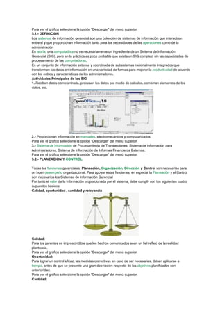 Para ver el gráfico seleccione la opción "Descargar" del menú superior
5.1.- DEFINICION
Los sistemas de información gerencial son una colección de sistemas de información que interactúan
entre sí y que proporcionan información tanto para las necesidades de las operaciones como de la
administración
En teoría, una computadora no es necesariamente un ingrediente de un Sistema de Información
Gerencial (SIG), pero en la práctica es poco probable que exista un SIG complejo sin las capacidades de
procesamiento de las computadoras.
Es un conjunto de información extensa y coordinada de subsistemas racionalmente integrados que
transforman los datos en información en una variedad de formas para mejorar la productividad de acuerdo
con los estilos y características de los administradores.
Actividades Principales de los SIG
1.-Reciben datos como entrada, procesan los datos por medio de cálculos, combinan elementos de los
datos, etc.
2.- Proporcionan información en manuales, electromecánicos y computarizados
Para ver el gráfico seleccione la opción "Descargar" del menú superior
3.- Sistema de Información de Procesamiento de Transacciones, Sistema de Información para
Administradores, Sistema de Información de Informes Financieros Externos.
Para ver el gráfico seleccione la opción "Descargar" del menú superior
5.2.- PLANEACION Y CONTROL.
Todas las funciones gerenciales; Planeación, Organización, Dirección y Control son necesarias para
un buen desempeño organizacional. Para apoyar estas funciones, en especial la Planeación y el Control
son necesarios los Sistemas de Información Gerencial
Por tanto el valor de la información proporcionada por el sistema, debe cumplir con los siguientes cuatro
supuestos básicos:
Calidad, oportunidad , cantidad y relevancia
Calidad:
Para los gerentes es imprescindible que los hechos comunicados sean un fiel reflejo de la realidad
planteada.
Para ver el gráfico seleccione la opción "Descargar" del menú superior
Oportunidad:
Para lograr un control eficaz, las medidas correctivas en caso de ser necesarias, deben aplicarse a
tiempo, antes de que se presente una gran desviación respecto de los objetivos planificados con
anterioridad.
Para ver el gráfico seleccione la opción "Descargar" del menú superior
Cantidad:
 