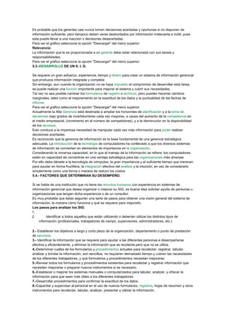 Es probable que los gerentes casi nunca tomen decisiones acertadas y oportunas si no disponen de
información suficiente, pero tampoco deben verse desbordados por información irrelevante e inútil, pues
esta puede llevar a una inacción o decisiones desacertadas.
Para ver el gráfico seleccione la opción "Descargar" del menú superior
Relevancia:
La información que le es proporcionada a un gerente debe estar relacionada con sus tareas y
responsabilidades.
Para ver el gráfico seleccione la opción "Descargar" del menú superior
5.3.-DESARROLLO DE UN S. I. G.
Se requiere un gran esfuerzo, experiencia, tiempo y dinero para crear un sistema de información gerencial
que produzca información integrada y completa
Sin embargo, aun cuando la organización no se haya impuesto el compromiso de desarrollar esta tarea,
se puede realizar una función importante para mejorar el sistema y cubrir sus necesidades.
Tal vez no sea posible cambiar los formularios de registro o archivos, pero pueden hacerse cambios
marginales, tales como el mejoramiento en la exactitud de los datos y la puntualidad de las fechas de
informe.
Para ver el gráfico seleccione la opción "Descargar" del menú superior
Actualmente la Alta Gerencia está destinada a ampliar los horizontes de planificación y a la toma de
decisiones bajo grados de incertidumbres cada vez mayores, a causa del aumento de la competencia en
el medio empresarial, (incremento en el número de competidores), y a la disminución en la disponibilidad
de los recursos.
Esto conduce a la imperiosa necesidad de manipular cada vez más información para poder realizar
decisiones acertadas.
Es reconocido que la gerencia de información es la base fundamental de una gerencia estratégica
adecuada. La introducción de la tecnología de computadores ha conllevado a que los diversos sistemas
de información se conviertan en elementos de importancia en la organización.
Considerando la inmensa capacidad, en lo que al manejo de la información se refiere; los computadores
están en capacidad de convertirse en una ventaja estratégica para las organizaciones más diversas
Por ello debe dársele a la tecnología de cómputos, la gran importancia y el suficiente tiempo que merecen
para ayudar en forma fructífera, la integración efectiva del análisis y la intuición; en vez de considerarlo
simplemente como una forma o manera de reducir los costos
5.4.- FACTORES QUE DETERMINAN SU DESEMPEÑO.
Si se habla de una institución que no tiene los recursos humanos con experiencia en sistemas de
información gerencial que desea organizar o mejorar su SIG, es buena idea solicitar ayuda de personas u
organizaciones que tengan dicha experiencia o de un consultor.
Es muy probable que éstas seguirán una serie de pasos para obtener una visión general del sistema de
información, la manera cómo funciona y qué se requiere para mejorarlo.
Los pasos para analizar los SIG:
1.
2. Identificar a todos aquellos que están utilizando o deberían utilizar los distintos tipos de
información (profesionales, trabajadores de campo, supervisores, administradores, etc.)
2.- Establecer los objetivos a largo y corto plazo de la organización, departamento o punto de prestación
de servicios.
3.- Identificar la información que se requiere para ayudar a las diferentes personas a desempeñarse
efectiva y eficientemente, y eliminar la información que se recolecta pero que no se utiliza.
4.-Determinar cuáles de los formularios y procedimientos actuales para recolectar, registrar, tabular,
analizar y brindar la información, son sencillos, no requieren demasiado tiempo y cubren las necesidades
de los diferentes trabajadores, y qué formularios y procedimientos necesitan mejorarse.
5.-Revisar todos los formularios y procedimientos existentes para recolectar y registrar información que
necesiten mejorarse o preparar nuevos instrumentos si es necesario.
6.-Establecer o mejorar los sistemas manuales o computarizados para tabular, analizar, y ofrecer la
información para que sean más útiles a los diferentes trabajadores
7.-Desarrollar procedimientos para confirmar la exactitud de los datos.
8.-Capacitar y supervisar al personal en el uso de nuevos formularios, registros, hojas de resumen y otros
instrumentos para recolectar, tabular, analizar, presentar y utilizar la información.
 