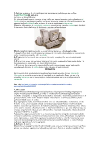 9.-Optimizar un sistema de información gerencial: qué preguntar, qué observar, qué verificar.
5.5.-ESTRUCTURA DE UN S. I. G.
Así mismo se define SIG como:
Un sistema integrado usuario –maquina, el cual implica que algunas tareas son mejor realizadas por el
hombre, mientras que otras son muy bien hechas por la maquina, para prever información que apoye las
operaciones, la administración y las funciones de toma de decisiones en una empresa.
El sistema utiliza equipos de computación y software, procedimientos, manuales, modelos para el análisis
la planeación el control y la toma de decisiones y además una base de datos.
El sistema de información gerencial se puede informar como una estructura piramidal.
1.-La parte inferior de la pirámide esta comprendida por la información relacionada con el procesamiento
de las transacciones preguntas sobre su estado.
2.-El siguiente nivel comprende los recursos de información para apoyar las operaciones diarias de
control.
3.-El tercer nivel agrupa los recursos del sistema de información para ayudar a la planeación táctica y la
toma de decisiones relacionadas con el control Administrativo.
4.-El nivel más alto comprende los recursos de información necesarios para apoyar la planeación
estratégica y la definición de política de los niveles más altos de la administración
CONCLUSION:
La introducción de la tecnología de computadores ha conllevado a que los diversos sistemas de
información se conviertan en elementos de importancia en la organización. Es por eso que en la
actualidad la empresa que no lleve un sistema cualquiera que este sea no se considera estar a la
vanguardia.
Leer más: http://www.monografias.com/trabajos24/informacion-gerencial/informacion-
gerencial.shtml#ixzz33gfX30HH
1. Introducción
El control ha sido definido bajo dos grandes perspectivas, una perspectiva limitada y una perspectiva
amplia. Desde la perspectiva limitada, el control se concibe como la verificación a posteriori de los
resultados conseguidos en el seguimiento de los objetivos planteados y el control de gastos invertido en el
proceso realizado por los niveles directivos donde la estandarización en términos cuantitativos, forma
parte central de la acción de control.
Bajo la perspectiva amplia, el control es concebido como una actividad no sólo a nivel directivo, sino de
todos los niveles y miembros de la entidad, orientando a la organización hacia el cumplimiento de los
objetivos propuestos bajo mecanismos de medición cualitativos y cuantitativos. Este enfoque hace énfasis
en los factores sociales y culturales presentes en el contexto institucional ya que parte del principio que es
el propio comportamiento individual quien define en última instancia la eficacia de los métodos de control
elegidos en la dinámica de gestión.
Todo esto lleva a pensar que el control es un mecanismo que permite corregir desviaciones a través de
indicadores cualitativos y cuantitativos dentro de un contexto social amplio, a fin de lograr el cumplimiento
de los objetivos claves para el éxito organizacional, es decir, el control se entiende no como un proceso
netamente técnico de seguimiento, sino también como un proceso informal donde se evalúan factores
culturales, organizativos, humanos y grupales.
2. Definición de control
El control es una etapa primordial en la administración, pues, aunque una empresa cuente con magníficos
planes, una estructura organizacional adecuada y una dirección eficiente, el ejecutivo no podrá verificar
 