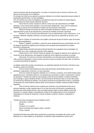 cuál es la situación real de la organización i no existe un mecanismo que se cerciore e informe si los
hechos van de acuerdo con los objetivos.
El concepto de control es muy general y puede ser utilizado en el contexto organizacional para evaluar el
desempeño general frente a un plan estratégico.
A fin de incentivar que cada uno establezca una definición propia del concepto se revisara algunos
planteamientos de varios autores estudiosos del tema:
• Henry Farol: El control consiste en verificar si todo ocurre de conformidad con el PANM
adoptado, con las instrucciones emitidas y con los principios establecidos. Tiene como fin señalar las
debilidades y errores a fin de rectificarlos e impedir que se produzcan nuevamente.
• Robert B. Buchele: El proceso de medir los actuales resultados en relación con los planes,
diagnosticando la razón de las desviaciones y tomando las medidas correctivas necesarias.
• George R. Terry: El proceso para determinar lo que se está llevando a cabo, valorización y, si es
necesario, aplicando medidas correctivas, de manera que la ejecución se desarrolle de acuerdo con lo
planeado.
• Buró K. Scanlan: El control tiene como objetivo cerciorarse de que los hechos vayan de acuerdo
con los planes establecidos.
• Robert C. Appleby: La medición y corrección de las realizaciones de los subordinados con el fin
de asegurar que tanto los objetivos de la empresa como los planes para alcanzarlos se cumplan
económica y eficazmente.
• Robert Eckles, Ronald Carmichael y Bernard Sarchet: Es la regulación de las actividades, de
conformidad con un plan creado para alcanzar ciertos objetivos.
• Harold Koontz y Ciril O´Donell: Implica la medición de lo logrado en relación con lo estándar y la
corrección de las desviaciones, para asegurar la obtención de los objetivos de acuerdo con el plan.
• Chiavenato: El control es una función administrativa: es la fase del proceso administrativo que
mide y evalúa el desempeño y toma la acción correctiva cuando se necesita. De este modo, el control es
un proceso esencialmente regulador.
La palabra control tiene muchas connotaciones y su significado depende de la función o del área en que
se aplique; puede ser entendida:
• Como la función administrativa que hace parte del proceso administrativo junto con la
planeación, organización y dirección, y lo que la precede.
• Como los medios de regulación utilizados por un individuo o empresa, como determinadas tareas
reguladoras que un controlador aplica en una empresa para acompañar y avalar su desempeño y orientar
las decisiones. También hay casos en que la palabra control sirve para diseñar un sistema automático
que mantenga un grado constante de flujo o de funcionamiento del sistema total; es el caso del proceso
de control de las refinerías de petróleo o de industrias químicas de procesamiento continuo y automático:
el mecanismo de control detecta cualquier desvío de los patrones normales, haciendo posible la debida
regulación.
• Como la función restrictiva de un sistema para mantener a los participantes dentro de los
patrones deseados y evitar cualquier desvío. Es el caso del control de frecuencia y expediente del
personal para evitar posibles abusos. Hay una imagen popular según la cual la palabra control está
asociada a un aspecto negativo, principalmente cuando en las organizaciones y en la sociedad es
interpretada en el sentido de restricción, coerción, limitación, dirección, refuerzo, manipulación e
inhibición.
También hay otras connotaciones para la palabra control:
• Comprobar o verificar;
• Regular;
• Comparar con un patrón;
• Ejercer autoridad sobre alguien (dirigir o mandar);
• Frenar o impedir.
Evidentemente todas esas definiciones representan concepciones incompletas del control, quizás
definidas en un modo subjetivo y de aplicación; en definitiva, debe entenderse el control como:
 