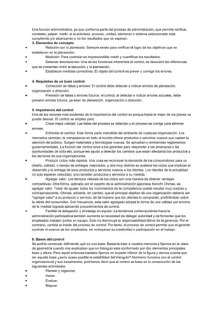 Una función administrativa, ya que conforma parte del proceso de administración, que permite verificar,
constatar, palpar, medir, si la actividad, proceso, unidad, elemento o sistema seleccionado está
cumpliendo y/o alcanzando o no los resultados que se esperan.
3. Elementos de concepto
• Relación con lo planteado: Siempre existe para verificar el logro de los objetivos que se
establecen en la planeación.
• Medición: Para controlar es imprescindible medir y cuantificar los resultados.
• Detectar desviaciones: Una de las funciones inherentes al control, es descubrir las diferencias
que se presentan entre la ejecución y la planeación.
• Establecer medidas correctivas: El objeto del control es prever y corregir los errores.
4. Requisitos de un buen control
• Corrección de fallas y errores: El control debe detectar e indicar errores de planeación,
organización o dirección.
• Previsión de fallas o errores futuros: el control, al detectar e indicar errores actuales, debe
prevenir errores futuros, ya sean de planeación, organización o dirección.
5. Importancia del control
Una de las razones más evidentes de la importancia del control es porque hasta el mejor de los planes se
puede desviar. El control se emplea para:
• Crear mejor calidad: Las fallas del proceso se detectan y el proceso se corrige para eliminar
errores.
• Enfrentar el cambio: Este forma parte ineludible del ambiente de cualquier organización. Los
mercados cambian, la competencia en todo el mundo ofrece productos o servicios nuevos que captan la
atención del público. Surgen materiales y tecnologías nuevas. Se aprueban o enmiendan reglamentos
gubernamentales. La función del control sirve a los gerentes para responder a las amenazas o las
oportunidades de todo ello, porque les ayuda a detectar los cambios que están afectando los productos y
los servicios de sus organizaciones.
• Producir ciclos más rápidos: Una cosa es reconocer la demanda de los consumidores para un
diseño, calidad, o tiempo de entregas mejorados, y otra muy distinta es acelerar los ciclos que implican el
desarrollo y la entrega de esos productos y servicios nuevos a los clientes. Los clientes de la actualidad
no solo esperan velocidad, sino también productos y servicios a su medida.
• Agregar valor: Los tiempos veloces de los ciclos son una manera de obtener ventajas
competitivas. Otra forma, aplicada por el experto de la administración japonesa Kenichi Ohmae, es
agregar valor. Tratar de igualar todos los movimientos de la competencia puede resultar muy costoso y
contraproducente. Ohmae, advierte, en cambio, que el principal objetivo de una organización debería ser
"agregar valor" a su producto o servicio, de tal manera que los clientes lo comprarán, prefiriéndolo sobre
la oferta del consumidor. Con frecuencia, este valor agregado adopta la forma de una calidad por encima
de la medida lograda aplicando procedimientos de control.
• Facilitar la delegación y el trabajo en equipo: La tendencia contemporánea hacia la
administración participativa también aumenta la necesidad de delegar autoridad y de fomentar que los
empleados trabajen juntos en equipo. Esto no disminuye la responsabilidad última de la gerencia. Por el
contrario, cambia la índole del proceso de control. Por tanto, el proceso de control permite que el gerente
controle el avance de los empleados, sin entorpecer su creatividad o participación en el trabajo.
6. Bases del control
Se podría comenzar definiendo qué es una base. Bastaría traer a nuestra memoria y fijarnos en la clase
de geometría cuando nos explicaban que un triángulo esta conformado por dos elementos principales:
base y altura. Para aquel entonces bastaba fijarnos en la parte inferior de la figura y darnos cuenta que
sin aquella base ¿sería acaso posible la estabilidad del triángulo? Asimismo funciona con el control
organizacional y sus basamentos, podríamos decir que el control se basa en la consecución de las
siguientes actividades:
• Planear y organizar.
• Hacer.
• Evaluar.
• Mejorar.
 
