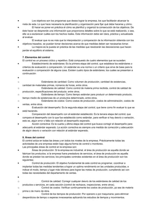 • Los objetivos son los programas que desea lograr la empresa, los que facilitarán alcanzar la
meta de esta. Lo que hace necesaria la planificación y organización para fijar qué debe hacerse y cómo.
• El hacer es poner en práctica el cómo se planificó y organizó la consecución de los objetivos. De
éste hacer se desprende una información que proporciona detalles sobre lo que se está realizando, o sea,
ella va a esclarecer cuáles son los hechos reales. Esta información debe ser clara, práctica y actualizada
al evaluar.
• El evaluar que no es más que la interpretación y comparación de la información obtenida con los
objetivos trazados, se puedan tomar decisiones acerca de que medidas deben ser necesarias tomar.
• La mejora es la puesta en práctica de las medidas que resolverán las desviaciones que hacen
perder el equilibrio al sistema.
7. Elementos del control
El control es un proceso cíclico y repetitivo. Está compuesto de cuatro elementos que se suceden:
• Establecimiento de estándares: Es la primera etapa del control, que establece los estándares o
criterios de evaluación o comparación. Un estándar es una norma o un criterio que sirve de base para la
evaluación o comparación de alguna cosa. Existen cuatro tipos de estándares; los cuales se presentan a
continuación:
•
o Estándares de cantidad: Como volumen de producción, cantidad de existencias,
cantidad de materiales primas, números de horas, entre otros.
o Estándares de calidad: Como control de materia prima recibida, control de calidad de
producción, especificaciones del producto, entre otros.
o Estándares de tiempo: Como tiempo estándar para producir un determinado producto,
tiempo medio de existencias de un productos determinado, entre otros.
o Estándares de costos: Como costos de producción, costos de administración, costos de
ventas, entre otros.
• Evaluación del desempeño: Es la segunda etapa del control, que tiene como fin evaluar lo que se
está haciendo.
• Comparación del desempeño con el estándar establecido: Es la tercera etapa del control, que
compara el desempeño con lo que fue establecido como estándar, para verificar si hay desvío o variación,
esto es, algún error o falla con relación al desempeño esperado.
• Acción correctiva: Es la cuarta y última etapa del control que busca corregir el desempeño para
adecuarlo al estándar esperado. La acción correctiva es siempre una medida de corrección y adecuación
de algún desvío o variación con relación al estándar esperado.
8. Áreas del control
El control actúa en todas las áreas y en todos los niveles de la empresa. Prácticamente todas las
actividades de una empresa están bajo alguna forma de control o monitoreo.
Las principales áreas de control en la empresa son:
• Áreas de producción: Si la empresa es industrial, el área de producción es aquella donde se
fabrican los productos; si la empresa fuera prestadora de servicios, el área de producción es aquella
donde se prestan los servicios; los principales controles existentes en el área de producción son los
siguientes:
• Control de producción: El objetivo fundamental de este control es programar, coordinar e
implantar todas las medidas tendientes a lograr un optima rendimiento en las unidades producidas, e
indicar el modo, tiempo y lugar más idóneos para lograr las metas de producción, cumpliendo así con
todas las necesidades del departamento de ventas.
•
o Control de calidad: Corregir cualquier desvío de los estándares de calidad de los
productos o servicios, en cada sección (control de rechazos, inspecciones, entre otros).
o Control de costos: Verificar continuamente los costos de producción, ya sea de materia
prima o de mano de obra.
o Control de los tiempos de producción: Por operario o por maquinaria; para eliminar
desperdicios de tiempo o esperas innecesarias aplicando los estudios de tiempos y movimientos.
 