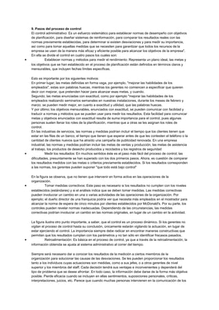 9. Pasos del proceso de control
El control administrativo: Es un esfuerzo sistemático para establecer normas de desempeño con objetivos
de planificación, para diseñar sistemas de reinformación, para comparar los resultados reales con las
normas previamente establecidas, para determinar si existen desviaciones y para medir su importancia,
así como para tomar aquellas medidas que se necesiten para garantizar que todos los recursos de la
empresa se usen de la manera más eficaz y eficiente posible para alcanzar los objetivos de la empresa".
En ella se divide el control en cuatro pasos los cuales son:
• Establecer normas y métodos para medir el rendimiento: Representa un plano ideal, las metas y
los objetivos que se han establecido en el proceso de planificación están definidos en términos claros y
mensurables, que incluyen fechas límites específicas.
Esto es importante por los siguientes motivos:
En primer lugar; las metas definidas en forma vaga, por ejemplo, "mejorar las habilidades de los
empleados", estas son palabras huecas, mientras los gerentes no comiencen a especificar que quieren
decir con mejorar, que pretenden hacer para alcanzar esas metas, y cuando.
Segundo; las metas enunciadas con exactitud, como por ejemplo "mejorar las habilidades de los
empleados realizando seminarios semanales en nuestras instalaciones, durante los meses de febrero y
marzo; se pueden medir mejor, en cuanto a exactitud y utilidad, que las palabras huecas.
Y por último; los objetivos mensurables, enunciados con exactitud, se pueden comunicar con facilidad y
traducir a normas y métodos que se pueden usar para medir los resultados. Esta facilidad para comunicar
metas y objetivos enunciados con exactitud resulta de suma importancia para el control, pues algunas
personas suelen llenar los roles de la planificación, mientras que a otras se les asignan los roles de
control.
En las industrias de servicios, las normas y medidas podrían incluir el tiempo que los clientes tienen que
estar en las filas de un banco, el tiempo que tienen que esperar antes de que les contesten el teléfono o la
cantidad de clientes nuevos que ha atraído una campaña de publicidad renovada. En una empresa
industrial, las normas y medidas podrían incluir las metas de ventas y producción, las metas de asistencia
al trabajo, los productos de desecho producidos y reciclados y los registros de seguridad
• Medir los resultados: En muchos sentidos éste es el paso más fácil del proceso de control; las
dificultades, presuntamente se han superado con los dos primeros pasos. Ahora, es cuestión de comparar
los resultados medidos con las metas o criterios previamente establecidos. Si los resultados corresponden
a las normas, los gerentes pueden suponer "que todo está bajo control"
En la figura se observa, que no tienen que intervenir en forma activa en las operaciones de la
organización.
• Tomar medidas correctivos: Este paso es necesario si los resultados no cumplen con los niveles
establecidos (estándares) y si el análisis indica que se deben tomar medidas. Las medidas correctivas
pueden involucrar un cambio en una o varias actividades de las operaciones de la organización. Por
ejemplo; el dueño director de una franquicia podría ver que necesita más empleados en el mostrador para
alcanzar la norma de espera de cinco minutos por clientes establecidos por McDonald's. Por su parte, los
controles pueden revelar normas inadecuadas. Dependiendo de las circunstancias, las medidas
correctivas podrían involucrar un cambio en las normas originales, en lugar de un cambio en la actividad.
La figura ilustra otro punto importante, a saber, que el control es un proceso dinámico. Si los gerentes no
vigilan el proceso de control hasta su conclusión, únicamente estarán vigilando la actuación, en lugar de
estar ejerciendo el control. La importancia siempre debe radicar en encontrar maneras constructivas que
permitan que los resultados cumplan con los parámetros y no tan sólo en identificar fracasos pasados.
• Retroalimentación: Es básica en el proceso de control, ya que a través de la retroalimentación, la
información obtenida se ajusta al sistema administrativo al correr del tiempo.
Siempre será necesario dar a conocer los resultados de la medición a ciertos miembros de la
organización para solucionar las causas de las desviaciones. Se les pueden proporcionar los resultados
tanto a los individuos cuyas actuaciones son medidas, como a sus jefes, o a otros gerentes de nivel
superior y los miembros del staff. Cada decisión tendrá sus ventajas e inconvenientes y dependerá del
tipo de problema que se desee afrontar. En todo caso, la información debe darse de la forma más objetiva
posible. Pierde eficacia cuando se incluyen en ellas sentimientos, suposiciones personales, críticas,
interpretaciones, juicios, etc. Parece que cuando muchas personas intervienen en la comunicación de los
 