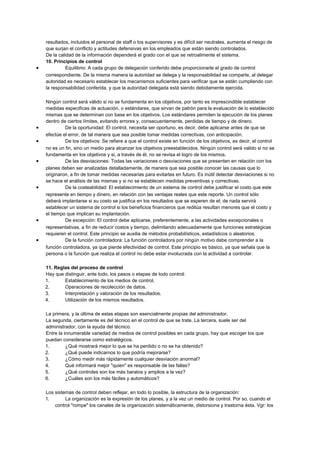 resultados, incluidos el personal de staff o los supervisores y es difícil ser neutrales, aumenta el riesgo de
que surjan el conflicto y actitudes defensivas en los empleados que están siendo controlados.
De la calidad de la información dependerá el grado con el que se retroalimente el sistema.
10. Principios de control
• Equilibrio: A cada grupo de delegación conferido debe proporcionarle el grado de control
correspondiente. De la misma manera la autoridad se delega y la responsabilidad se comparte, al delegar
autoridad es necesario establecer los mecanismos suficientes para verificar que se están cumpliendo con
la responsabilidad conferida, y que la autoridad delegada está siendo debidamente ejercida.
Ningún control será válido si no se fundamenta en los objetivos, por tanto es imprescindible establecer
medidas especificas de actuación, o estándares, que sirvan de patrón para la evaluación de lo establecido
mismas que se determinan con base en los objetivos. Los estándares permiten la ejecución de los planes
dentro de ciertos límites, evitando errores y, consecuentemente, perdidas de tiempo y de dinero.
• De la oportunidad: El control, necesita ser oportuno, es decir, debe aplicarse antes de que se
efectúe el error, de tal manera que sea posible tomar medidas correctivas, con anticipación.
• De los objetivos: Se refiere a que el control existe en función de los objetivos, es decir, el control
no es un fin, sino un medio para alcanzar los objetivos preestablecidos. Ningún control será valido si no se
fundamenta en los objetivos y si, a través de él, no se revisa el logro de los mismos.
• De las desviaciones: Todas las variaciones o desviaciones que se presenten en relación con los
planes deben ser analizadas detalladamente, de manera que sea posible conocer las causas que lo
originaron, a fin de tomar medidas necesarias para evitarlas en futuro. Es inútil detectar desviaciones si no
se hace el análisis de las mismas y si no se establecen medidas preventivas y correctivas.
• De la costeabilidad: El establecimiento de un sistema de control debe justificar el costo que este
represente en tiempo y dinero, en relación con las ventajas reales que este reporte. Un control sólo
deberá implantarse si su costo se justifica en los resultados que se esperen de el; de nada servirá
establecer un sistema de control si los beneficios financieros que reditúa resultan menores que el costo y
el tiempo que implican su implantación.
• De excepción: El control debe aplicarse, preferentemente, a las actividades excepcionales o
representativas, a fin de reducir costos y tiempo, delimitando adecuadamente que funciones estratégicas
requieren el control. Este principio se auxilia de métodos probabilísticos, estadísticos o aleatorios.
• De la función controladora: La función controladora por ningún motivo debe comprender a la
función controladora, ya que pierde efectividad de control. Este principio es básico, ya que señala que la
persona o la función que realiza el control no debe estar involucrada con la actividad a controlar.
11. Reglas del proceso de control
Hay que distinguir, ante todo, los pasos o etapas de todo control:
1. Establecimiento de los medios de control.
2. Operaciones de recolección de datos.
3. Interpretación y valoración de los resultados.
4. Utilización de los mismos resultados.
La primera, y la última de estas etapas son esencialmente propias del administrador.
La segunda, ciertamente es del técnico en el control de que se trate. La tercera, suele ser del
administrador, con la ayuda del técnico.
Entre la innumerable variedad de medios de control posibles en cada grupo, hay que escoger los que
puedan considerarse como estratégicos.
1. ¿Qué mostrará mejor lo que se ha perdido o no se ha obtenido?
2. ¿Qué puede indicarnos lo que podría mejorarse?
3. ¿Cómo medir más rápidamente cualquier desviación anormal?
4. Qué informará mejor "quien" es responsable de las fallas?
5. ¿Qué controles son los más baratos y amplios a la vez?
6. ¿Cuáles son los más fáciles y automáticos?
Los sistemas de control deben reflejar, en todo lo posible, la estructura de la organización:
1. La organización es la expresión de los planes, y a la vez un medio de control. Por so, cuando el
control "rompe" los canales de la organización sistemáticamente, distorsiona y trastorna ésta. Vgr: los
 