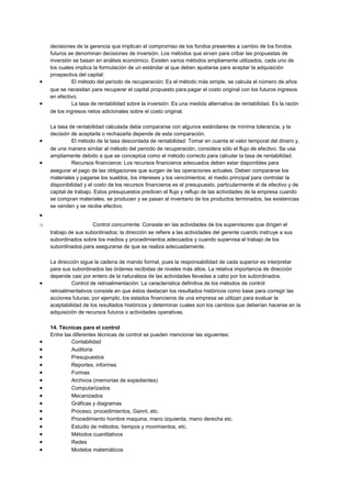 decisiones de la gerencia que implican el compromiso de los fondos presentes a cambio de los fondos
futuros se denominan decisiones de inversión. Los métodos que sirven para cribar las propuestas de
inversión se basan en análisis económico. Existen varios métodos ampliamente utilizados, cada uno de
los cuales implica la formulación de un estándar al que deben ajustarse para aceptar la adquisición
prospectiva del capital:
• El método del periodo de recuperación: Es el método más simple, se calcula el número de años
que se necesitan para recuperar el capital propuesto para pagar el costo original con los futuros ingresos
en efectivo.
• La tasa de rentabilidad sobre la inversión: Es una medida alternativa de rentabilidad. Es la razón
de los ingresos netos adicionales sobre el costo original.
La tasa de rentabilidad calculada debe compararse con algunos estándares de mínima tolerancia, y la
decisión de aceptarla o rechazarla depende de esta comparación.
• El método de la tasa descontada de rentabilidad: Tomar en cuenta el valor temporal del dinero y,
de una manera similar al método del periodo de recuperación, considera sólo el flujo de efectivo. Se usa
ampliamente debido a que se conceptúa como el método correcto para calcular la tasa de rentabilidad.
• Recursos financieros: Los recursos financieros adecuados deben estar disponibles para
asegurar el pago de las obligaciones que surgen de las operaciones actuales. Deben compararse los
materiales y pagarse los sueldos, los intereses y los vencimientos; el medio principal para controlar la
disponibilidad y el costo de los recursos financieros es el presupuesto, particularmente el de efectivo y de
capital de trabajo. Estos presupuestos predicen el flujo y reflujo de las actividades de la empresa cuando
se compran materiales, se producen y se pasan al inventario de los productos terminados, las existencias
se venden y se recibe efectivo.
•
o Control concurrente: Consiste en las actividades de los supervisores que dirigen el
trabajo de sus subordinados; la dirección se refiere a las actividades del gerente cuando instruye a sus
subordinados sobre los medios y procedimientos adecuados y cuando supervisa el trabajo de los
subordinados para asegurarse de que se realiza adecuadamente.
La dirección sigue la cadena de mando formal, pues la responsabilidad de cada superior es interpretar
para sus subordinados las órdenes recibidas de niveles más altos. La relativa importancia de dirección
depende casi por entero de la naturaleza de las actividades llevadas a cabo por los subordinados.
• Control de retroalimentación: La característica definitiva de los métodos de control
retroalimentativos consiste en que éstos destacan los resultados históricos como base para corregir las
acciones futuras; por ejemplo, los estados financieros de una empresa se utilizan para evaluar la
aceptabilidad de los resultados históricos y determinar cuales son los cambios que deberían hacerse en la
adquisición de recursos futuros o actividades operativas.
14. Técnicas para el control
Entre las diferentes técnicas de control se pueden mencionar las siguientes:
• Contabilidad
• Auditoria
• Presupuestos
• Reportes, informes
• Formas
• Archivos (memorias de expedientes)
• Computarizados
• Mecanizados
• Gráficas y diagramas
• Proceso, procedimientos, Gannt, etc.
• Procedimiento hombre maquina, mano izquierda, mano derecha etc.
• Estudio de métodos, tiempos y movimientos, etc.
• Métodos cuantitativos
• Redes
• Modelos matemáticos
 