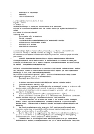• Investigación de operaciones
• Estadística
• Cálculos probabilísticas
A continuación describiremos algunas de ellas:
Reportes e informes
Se clasifican en:
Informes de control que se utilizan para el control directo de las operaciones.
Reportes de información que presentan datos más extensos a fin de que la gerencia pueda formular
planes.
Para diseñar un informe se considera:
Unidad del tema
• Concentración sobre las acepciones
• Claridad y concisión
• Complementarse con presentaciones gráficas, audiovisuales y verbales
• Equilibrio entre la uniformada y la variedad
• Frecuencia de los reportes
• Evaluación de la información
Administración por objetivos: Ha de resaltar que no constituye una técnica o sistema totalmente
novedoso, sin embargo ha enfocado realidades muy antiguas y trascendentales.
La administración por objetivos coordina diversos aspectos ya conocidos, como por ejemplo el control
presupuestal.
• Principios generales de la administración por objetivos: La administración por objetivos
constituye una especial actitud, criterio o filosofía de la administración, que consiste en que los jefes
superiores discuten en común con los jefes que dependen inmediatamente de ellos, la cuantificación de
los objetivos y estándares que deben establecerse.
Una de las características fundamentales de la administración por objetivos, consiste en forzar a la mente
para que procure convertir en mensurables y cuantitativos muchos objetivos que hasta hoy se dejaban
establecidos en forma vaga, o eran puramente cualitativos.
La administración por objetivos se aplica a lo jefes o administradores de todos los niveles. Consiste
realmente en un medio para medir su verdadera aportación.
• Descripción general del sistema:
1. El requisito básico s que exista un pleno apoyo de la dirección o gerencia general.
2. Ordinariamente deben operar por años.
3. Se requiere como primer paso identificar las metas generales de la empresa en los términos más
exactos que sea posible. Es necesario convertir los objetivos en estándares.
4. Lo anterior implica hacer revisiones y ajustes en los planes generales, y sobre todo en la
organización de la empresa.
5. Debe pedirse a cada jefe interior, que fije sus propios estándares u objetivos.
6. El jefe superior deberá ensayar la fijación de los estándares o metas, debidamente cuantificados,
en cada uno de los campos que lo están haciendo también sus subordinados.
7. Debe discutirse en cada uno de éstos lo que por ello ha sido señalado. Cuando ambos jefes,
superior o inferior coinciden en los estándares, no habrá problemas. De lo contrario de deberá
estudiar el caso y tratar de ponerse de acuerdo y fijar cada uno mejor sus metas o reorganizar las
existentes.
8. Las decisiones adoptadas en estas juntas entre el jefe superior y sus jefes subordinados
inmediatos, pueden crear la necesidad de modificar o ajustar los objetivos generales, lo que en
realidad constituye una línea de retroalimentación.
9. Durante el desarrollo de los programas en el año, debe revisarse cada determinado tiempo lo
que se ha podido obtener en los estándares prefijados y lo que se ha logrado. Deben pedirse y
analizarse las razones por las que no se pudo obtener lo señalado.
10. Con los resultado de la revisión parcial antes mencionada, podrá ocurrir que algunas metas
esperadas deban reducirse, o hasta desecharse, o bien, que se puedan aumentar otras o ampliarlas.
 