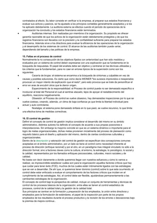 contratados al efecto. Su labor consiste en verificar si la empresa, al preparar sus estados financieros y
evaluar sus activos y pasivos, se ha ajustado a los principios contables generalmente aceptados y si los
ha aplicado debidamente. La auditoria externa se efectúa cuando el período de operaciones de la
organización ha concluido y los estados financieros están terminados.
• Auditorias internas: Son realizadas por miembros d la organización. Su propósito es ofrecer
garantía razonable de que los activos de la organización están debidamente protegidos y de que los
registros financieros son llevados con la precisión y la confiabilidad suficiente para preparar los estados
financieros. Además sirve a los directivos para evaluar la eficiencia de las operaciones de la organización
y el desempeño de los sistemas de control. El alcance de las auditorias también puede variar,
dependiendo del tamaño y las políticas de la empresa.
15. Fallas en el proceso de control
Normalmente la no consecución de los objetivos fijados con anterioridad que han sido medidos y
evaluados por un sistema de control deben expresarse con una explicación que se fundamenta en la
búsqueda de respuestas. El papel del analista debe ser objetivo y centrarse en las técnicas utilizadas y
los criterios que le fundamentan, para no caer en errores típicos de la supervisión como son los
siguientes:
• Cacería de brujas: el sistema se encamina a la búsqueda de síntomas y culpables en vez de
causas y posibles soluciones. Es cierto que como decía WEINER "los sucesos imprevistos e inesperados
provocan un mayor intento de explicación que el resto", pero esto provoca que se trate de personificar el
error en aras de encubrir otros que le dieron origen.
• Esparcimiento de la responsabilidad: el Proceso de control puede no ser demasiado específico e
involucrar al total del Personal el cual al sentirse atacado, lejos de apoyar el restablecimiento del
equilibrio, reacciona negativamente.
• Obsesión: el Proceso de control se vuelve obsesivo, hay demasiadas inspecciones por lo que se
vuelve costoso, creando, además, un clima de baja confianza ya que limita la libertad individual para
actuar y auto controlarse.
• Nostalgia: el sistema pone demasiado énfasis en lo que pasó, se vuelve recursivo, lo que limita
una efectiva toma de medidas correctivas.
16. El control de gestión
Definir el concepto de control de gestión implica considerar el desarrollo del mismo en su ámbito
administrativo, distintos autores ha definido el concepto de acuerdo a sus propias posiciones e
interpretaciones. Sin embargo la mayoría coincide en que es un sistema dinámico e importante para el
logro de metas organizacionales, dichas metas provienen inicialmente del proceso de planeación como
requisito básico para el diseño y aplicación del mismo, dentro de ciertas condiciones culturales y
organizacionales.
Dentro de la descripción y valoración del control de gestión se especifican dos concepciones comunes
aceptadas en el ámbito administrativo, por un lado se tiene al control como necesidad inherente al
proceso de dirección (enfoque racional) y por el otro, en un paradigma mas integral vinculado no sólo a la
dirección formal, sino a factores claves como la cultura, el entorno, la estrategia, lo psicológico, lo social y
la calidad, representados por los llamados enfoques psicosociales, culturales, macro sociales y de
calidad.
No basta con decir claramente a donde queremos llegar con nuestros esfuerzos y como lo vamos a
realizar, es imprescindible establecer cuáles son para la organización aquellos factores críticos que hay
que cuidar para tener éxito (FCE), muchos de los cuales están íntimamente ligados con las estrategias
que se van a desarrollar. De ahí que, si queremos tener dominio (control) sobre lo que esta ocurriendo, el
control debe estar enfocado a evaluar el comportamiento de los factores críticos que inciden en el
cumplimiento de las estrategias. Así, el control debe ser flexible, ajustándose permanentemente a las
cambiantes estrategias de la organización.
El concepto de control bajo la perspectiva de calidad, incluye un conjunto de herramientas y técnicas de
control de los procesos básicos de la organización; entre ellas se tienen al control estadístico de
procesos, control de la calidad total y la gestión de la calidad total.
Sus principios se centran en la formación y preparación de los empleados, la unión entre directivos y
empleados para la formulación de estándares, el papel de la inspección por parte de los propios
empleados de los resultados durante el proceso productivo y la revisión de los errores o desviaciones bajo
la premisa de mejora continua .
 