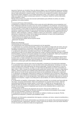 denomina "extinción por el instinto. Esos dos dilemas obligan a que el administrador tenga que ponderar
continuamente los costos y beneficios relativos asociados a los diversos grados de planeación, mientras
ésta se halle enfrentando o creando cambio. Como vivimos en una época de cambios y discontinuidad;
las empresas deben adaptarse y si es posible anticiparse a estos. Todo negocio y toda organización
deben ser capaces de realizar cambios para sobrevivir. Si el gerente realiza los cambios adecuados,
podrá progresar y crecer.
Planear hacia el futuro es la clave de la función administrativa para enfrentar el cambio con ciertos
propósitos y de manera positiva.
9
Funciones del Proceso Administrativos
La planeación se relaciona con el examen de los cursos de acción alternativos que se presentan en el
futuro. Mediante la selección de estos cursos de acción se establecen una protección, una perspectiva y
un punto de referencia para la toma de decisiones: la planeación examina las cadenas de causa y efecto
que se presentan, en las cuales se originaran las decisiones corrientes. La tarea básica de la planeación
consiste en visualizar la empresa tal como los administradores la desean el futuro. Fundamentalmente la
planeación implica trazar el futuro y materializarlo. El proceso de planeación en la determinación de los
objetivos, define estrategias y políticas y detalla los planes para alcanzarlos; establece el sistema de
decisiones e introduce una revisión de los objetivos para alimentar un nuevo ciclo de planificación.
La etapa de la planeación se divide en tres partes:
. Determinación de los objetivos por alcanzar.
. Toma de decisiones respeto de las acciones futuras.
. Elaboración de planes.
10
Etapas de la planeación
Características de la Planeación
Las características más importantes de la planeación son las siguientes:
1. La planeación es un proceso permanente y continuo: No se agota en ningún plan de acción, sino que
se realiza continuamente en la empresa. Según algunos autores, la planeación es más una actitud de
mentalidad orientada hacia el futuro que un conjunto de planes y programas de acción.
2. La planeación está siempre orientada hacia el futuro: Se halla ligada la previsión, aunque no debe
confundirse con ésta. Es una relación entre tareas por cumplir y el tiempo disponible para ello. El aspecto
de temporalidad y de futuro se encuentra implícito en el concepto de planeación. Dado que el pasado ya
no es y el presente deja de ser, la planeación debe preocuparse por el futuro.
3. La planeación busca la racionalidad en la toma de decisiones: al establecer esquemas para el futuro,
funciona como un medio orientador del proceso decisorio, que le da mayor racionalidad y disminuye la
incertidumbre inherente en cualquier toma de decisión. En cierto sentido, la planeación limita alternativas
de decisión y reduce gran parte de la libertad para decidir,
11
pero en compensación infunde mayor dosis de seguridad y consistencia en las elecciones realizadas.
4. La planeación busca seleccionar un curso de acción entre varias alternativas: Constituye un curso de
acción escogido entre varias alternativas de caminos potenciales. Cuando se selecciona un curso de
acción que prosigue en el tiempo, se dejan a un lado todas las alternativas que fueron rechazadas por
algún motivo o razón. Aunque el curso seleccionado pueda tener duración corto, mediano o largo plazo y
amplitud, desde la empresa como totalidad hasta determinada unidad de trabajo, su elección debe de
estar siempre en función de las consecuencias futuras de las posibilidades de ejecución y realización.
5. La planeación es sistemática: Debe tener el sistema y los subsistema que lo conforman, debe abarcar
la organización como totalidad (si la planeación se elaboró en el nivel organizacional) o una unidad como
totalidad (si se elaboró en el nivel de ejecución). Esto significa que la planeación debe tener en cuenta la
totalidad de le empresa, e órgano o la unidad para la cual se elaboró, sin omitir la relaciones externas e
internas.
6. La planeación es repetitiva: Incluye pasos o fases que se suceden: es un proceso que forma parte de
otro mayor: el proceso administrativo. Dado que la planeación se proyecta hacia el futuro, debe ser
suficientemente flexible para aceptar ajustes y correcciones, a medida que se vaya ejecutando. La
planeación debe ser iterativa, pues supone avances y retrocesos, alteraciones y modificaciones, en
función de los eventos nuevos e inesperados que ocurran en los ambientes interno y externo de la
empresa o de la unidad.
7. La planeación es una técnica de asignación de recursos: Tiene por fin la definición, el
dimensionamiento y la asignación de recursos humanos y no humano de la empresa o de la unidad,
según se haya estudiado y decidió con anterioridad.
8. La planeación es una técnica crítica: Se convierte en realidad a medida que se ejecuta. Permite
condiciones de evaluación y medición para establecer nueva
12
planeación con información y perspectivas más seguras y correctas, así mismo, reduce la incertidumbre y
aumenta la información.
9. La planeación es una función administrativa que interactúa con los demás: Esta estrechamente ligada a
las demás funciones, organización, dirección y control, sobre las que influye y de la que recibe influencia
en todo momento y en todos los niveles de la organización.
 