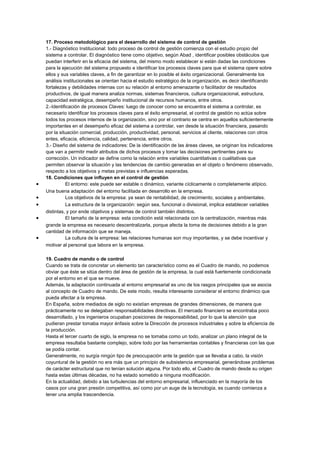 17. Proceso metodológico para el desarrollo del sistema de control de gestión
1.- Diagnóstico Institucional: todo proceso de control de gestión comienza con el estudio propio del
sistema a controlar. El diagnóstico tiene como objetivo, según Abad , identificar posibles obstáculos que
puedan interferir en la eficacia del sistema, del mismo modo establecer si están dadas las condiciones
para la ejecución del sistema propuesto e identificar los procesos claves para que el sistema opere sobre
ellos y sus variables claves, a fin de garantizar en lo posible el éxito organizacional. Generalmente los
análisis institucionales se orientan hacia el estudio estratégico de la organización, es decir identificando
fortalezas y debilidades internas con su relación al entorno amenazante o facilitador de resultados
productivos, de igual manera analiza normas, sistemas financieros, cultura organizacional, estructura,
capacidad estratégica, desempeño institucional de recursos humanos, entre otros.
2.-Identificación de procesos Claves: luego de conocer como se encuentra el sistema a controlar, es
necesario identificar los procesos claves para el éxito empresarial, el control de gestión no actúa sobre
todos los procesos internos de la organización, sino por el contrario se centra en aquellos suficientemente
importantes en el desempeño eficaz del sistema a controlar, van desde la situación financiera, pasando
por la situación comercial, producción, productividad, personal, servicios al cliente, relaciones con otros
entes, eficacia, eficiencia, calidad, pertenencia, entre otros.
3.- Diseño del sistema de indicadores: De la identificación de las áreas claves, se originan los indicadores
que van a permitir medir atributos de dichos procesos y tomar las decisiones pertinentes para su
corrección. Un indicador se define como la relación entre variables cuantitativas o cualitativas que
permiten observar la situación y las tendencias de cambio generadas en el objeto o fenómeno observado,
respecto a los objetivos y metas previstas e influencias esperadas.
18. Condiciones que influyen en el control de gestión
• El entorno: este puede ser estable o dinámico, variante cíclicamente o completamente atípico.
Una buena adaptación del entorno facilitada en desarrollo en la empresa.
• Los objetivos de la empresa: ya sean de rentabilidad, de crecimiento, sociales y ambientales.
• La estructura de la organización: según sea, funcional o divisional, implica establecer variables
distintas, y por ende objetivos y sistemas de control también distintos.
• El tamaño de la empresa: esta condición está relacionada con la centralización, mientras más
grande la empresa es necesario descentralizarla, porque afecta la toma de decisiones debido a la gran
cantidad de información que se maneja.
• La cultura de la empresa: las relaciones humanas son muy importantes, y se debe incentivar y
motivar al personal que labora en la empresa.
19. Cuadro de mando o de control
Cuando se trata de concretar un elemento tan característico como es el Cuadro de mando, no podemos
obviar que éste se sitúa dentro del área de gestión de la empresa, la cual está fuertemente condicionada
por el entorno en el que se mueve.
Además, la adaptación continuada al entorno empresarial es uno de los rasgos principales que se asocia
al concepto de Cuadro de mando. De este modo, resulta interesante considerar el entorno dinámico que
pueda afectar a la empresa.
En España, sobre mediados de siglo no existían empresas de grandes dimensiones, de manera que
prácticamente no se delegaban responsabilidades directivas. El mercado financiero se encontraba poco
desarrollado, y los ingenieros ocupaban posiciones de responsabilidad, por lo que la atención que
pudieran prestar tomaba mayor énfasis sobre la Dirección de procesos industriales y sobre la eficiencia de
la producción.
Hasta el tercer cuarto de siglo, la empresa no se tomaba como un todo, analizar un plano integral de la
empresa resultaba bastante complejo, sobre todo por las herramientas contables y financieras con las que
se podía contar.
Generalmente, no surgía ningún tipo de preocupación ante la gestión que se llevaba a cabo, la visión
coyuntural de la gestión no era más que un principio de subsistencia empresarial, generándose problemas
de carácter estructural que no tenían solución alguna. Por todo ello, el Cuadro de mando desde su origen
hasta estas últimas décadas, no ha estado sometido a ninguna modificación.
En la actualidad, debido a las turbulencias del entorno empresarial, influenciado en la mayoría de los
casos por una gran presión competitiva, así como por un auge de la tecnología, es cuando comienza a
tener una amplia trascendencia.
 