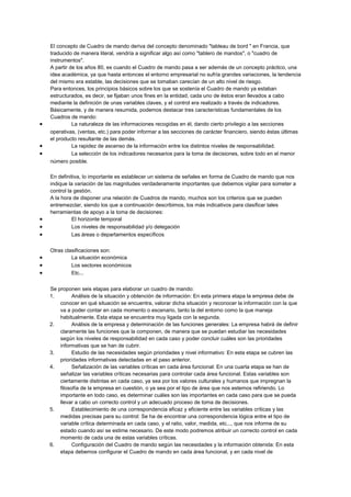 El concepto de Cuadro de mando deriva del concepto denominado "tableau de bord " en Francia, que
traducido de manera literal, vendría a significar algo así como "tablero de mandos", o "cuadro de
instrumentos".
A partir de los años 80, es cuando el Cuadro de mando pasa a ser además de un concepto práctico, una
idea académica, ya que hasta entonces el entorno empresarial no sufría grandes variaciones, la tendencia
del mismo era estable, las decisiones que se tomaban carecían de un alto nivel de riesgo.
Para entonces, los principios básicos sobre los que se sostenía el Cuadro de mando ya estaban
estructurados, es decir, se fijaban unos fines en la entidad, cada uno de éstos eran llevados a cabo
mediante la definición de unas variables claves, y el control era realizado a través de indicadores.
Básicamente, y de manera resumida, podemos destacar tres características fundamentales de los
Cuadros de mando:
• La naturaleza de las informaciones recogidas en él, dando cierto privilegio a las secciones
operativas, (ventas, etc.) para poder informar a las secciones de carácter financiero, siendo éstas últimas
el producto resultante de las demás.
• La rapidez de ascenso de la información entre los distintos niveles de responsabilidad.
• La selección de los indicadores necesarios para la toma de decisiones, sobre todo en el menor
número posible.
En definitiva, lo importante es establecer un sistema de señales en forma de Cuadro de mando que nos
indique la variación de las magnitudes verdaderamente importantes que debemos vigilar para someter a
control la gestión.
A la hora de disponer una relación de Cuadros de mando, muchos son los criterios que se pueden
entremezclar, siendo los que a continuación describimos, los más indicativos para clasificar tales
herramientas de apoyo a la toma de decisiones:
• El horizonte temporal
• Los niveles de responsabilidad y/o delegación
• Las áreas o departamentos específicos
Otras clasificaciones son:
• La situación económica
• Los sectores económicos
• Etc...
Se proponen seis etapas para elaborar un cuadro de mando:
1. Análisis de la situación y obtención de información: En esta primera etapa la empresa debe de
conocer en qué situación se encuentra, valorar dicha situación y reconocer la información con la que
va a poder contar en cada momento o escenario, tanto la del entorno como la que maneja
habitualmente. Esta etapa se encuentra muy ligada con la segunda.
2. Análisis de la empresa y determinación de las funciones generales: La empresa habrá de definir
claramente las funciones que la componen, de manera que se puedan estudiar las necesidades
según los niveles de responsabilidad en cada caso y poder concluir cuáles son las prioridades
informativas que se han de cubrir.
3. Estudio de las necesidades según prioridades y nivel informativo: En esta etapa se cubren las
prioridades informativas detectadas en el paso anterior.
4. Señalización de las variables críticas en cada área funcional: En una cuarta etapa se han de
señalizar las variables críticas necesarias para controlar cada área funcional. Estas variables son
ciertamente distintas en cada caso, ya sea por los valores culturales y humanos que impregnan la
filosofía de la empresa en cuestión, o ya sea por el tipo de área que nos estemos refiriendo. Lo
importante en todo caso, es determinar cuáles son las importantes en cada caso para que se pueda
llevar a cabo un correcto control y un adecuado proceso de toma de decisiones.
5. Establecimiento de una correspondencia eficaz y eficiente entre las variables críticas y las
medidas precisas para su control: Se ha de encontrar una correspondencia lógica entre el tipo de
variable crítica determinada en cada caso, y el ratio, valor, medida, etc..., que nos informe de su
estado cuando así se estime necesario. De este modo podremos atribuir un correcto control en cada
momento de cada una de estas variables críticas.
6. Configuración del Cuadro de mando según las necesidades y la información obtenida: En esta
etapa debemos configurar el Cuadro de mando en cada área funcional, y en cada nivel de
 