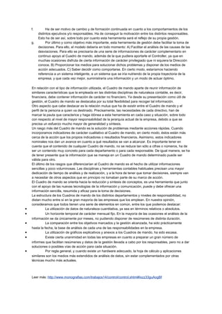 f. Ha de ser motivo de cambio y de formación continuada en cuanto a los comportamientos de los
distintos ejecutivos y/o responsables. Ha de conseguir la motivación entre los distintos responsables.
Esto ha de ser así, sobre todo por cuanto esta herramienta será el reflejo de su propia gestión.
g. Por último y como objetivo más importante, esta herramienta de gestión debe facilitar la toma de
decisiones. Para ello, el modelo debería en todo momento: A) Facilitar el análisis de las causas de las
desviaciones. Para ello se precisaría de una serie de informaciones de carácter complementario en
continuo apoyo al Cuadro de mando, además de la que pudiera aportarle el Controller, ya que en
muchas ocasiones disfruta de cierta información de carácter privilegiado que ni siquiera la Dirección
conoce. B) Proporcionar los medios para solucionar dichos problemas y disponer de los medios de
acción adecuados. C) Saber decidir como comportarse. En cierto modo, estaríamos haciendo
referencia a un sistema inteligente, a un sistema que se iría nutriendo de la propia trayectoria de la
empresa, y que cada vez mejor, suministraría una información y un modo de actuar óptimo.
En relación con el tipo de información utilizada, el Cuadro de mando aparte de reunir información de
similares características que la empleada en las distintas disciplinas de naturaleza contable, es decir,
financiera, debe contener información de carácter no financiero. Ya desde su presentación como útil de
gestión, el Cuadro de mando se destacaba por su total flexibilidad para recoger tal información.
Otro aspecto que cabe destacar es la relación mutua que ha de existir entre el Cuadro de mando y el
perfil de la persona a quien va destinado. Precisamente, las necesidades de cada directivo, han de
marcar la pauta que caracterice y haga idónea a esta herramienta en cada caso y situación, sobre todo
con respecto al nivel de mayor responsabilidad de la jerarquía actual de la empresa, debido a que se
precisa un esfuerzo mucho mayor de generalidad y síntesis.
Un rasgo más del Cuadro de mando es la solución de problemas mediante acciones rápidas. Cuando
incorporamos indicadores de carácter cualitativo al Cuadro de mando, en cierto modo, éstos están más
cerca de la acción que los propios indicadores o resultados financieros. Asimismo, estos indicadores
nominales nos dan un avance en cuanto a qué resultados se van a alcanzar. Es importante tener en
cuenta que el contenido de cualquier Cuadro de mando, no se reduce tan sólo a cifras o números, ha de
ser un contenido muy concreto para cada departamento o para cada responsable. De igual manera, se ha
de tener presente que la información que se maneja en un Cuadro de mando determinado puede ser
válida para otro.
El último de los rasgos que diferenciarían al Cuadro de mando es el hecho de utilizar informaciones
sencillas y poco voluminosas. Las disciplinas y herramientas contables habituales precisan una mayor
dedicación de tiempo de análisis y de realización, y a la hora de tener que tomar decisiones, siempre van
a necesitar de otros aspectos que en principio no tomaban parte de su marco de acción.
El Cuadro de mando se orienta hacia la reducción y síntesis de conceptos, es una herramienta que junto
con el apoyo de las nuevas tecnologías de la información y comunicación, puede y debe ofrecer una
información sencilla, resumida y eficaz para la toma de decisiones.
La estructura de los Cuadros de mando de los distintos departamentos y niveles de responsabilidad, no
distan mucho entre sí en la gran mayoría de las empresas que los emplean. En nuestra opinión,
consideramos que todos tienen una serie de elementos en común, entre los que podemos destacar:
• La utilización de datos de naturaleza cuantitativa, ya sea en términos relativos o absolutos.
• Un horizonte temporal de carácter mensual fijo. En la mayoría de las ocasiones el análisis de la
información se da únicamente por meses, no pudiendo disponer de resúmenes de distinta duración.
• La comparación entre los objetivos marcados y la gestión alcanzada, ha sido prácticamente
hasta la fecha, la base de análisis de cada una de las responsabilidades en la empresa.
• La utilización de gráficos explicativos y anexos a los Cuadros de mando, ha sido escasa.
• Existe cierta unanimidad en todas las empresas en cuanto a preparar un gran número de
informes que facilitan resúmenes y datos de la gestión llevada a cabo por los responsables, pero no a dar
soluciones o posibles vías de acción para cada situación.
• Por regla general, y cuando existe un hardware adecuado, la hoja de cálculo y aplicaciones
similares son los medios más extendidos de análisis de datos, sin estar complementados por otras
técnicas mucho más actuales.
Leer más: http://www.monografias.com/trabajos14/control/control.shtml#ixzz33guAogBf
 