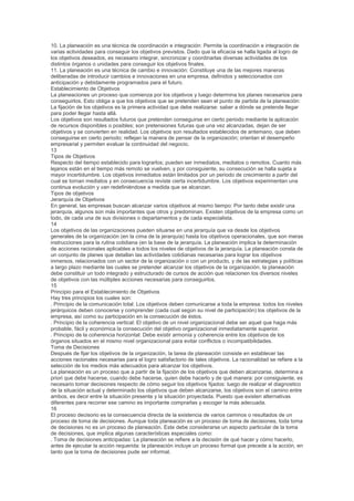 10. La planeación es una técnica de coordinación e integración: Permite la coordinación e integración de
varias actividades para conseguir los objetivos previstos. Dado que la eficacia se halla ligada al logro de
los objetivos deseados, es necesario integrar, sincronizar y coordinarlas diversas actividades de los
distintos órganos o unidades para conseguir los objetivos finales.
11. La planeación es una técnica de cambio e innovación: Constituye una de las mejores maneras
deliberadas de introducir cambios e innovaciones en una empresa, definidos y seleccionados con
anticipación y debidamente programados para el futuro.
Establecimiento de Objetivos
La planeaciones un proceso que comienza por los objetivos y luego determina los planes necesarios para
conseguirlos. Esto obliga a que los objetivos que se pretenden sean el punto de partida de la planeación:
La fijación de los objetivos es la primera actividad que debe realizarse: saber a dónde se pretende llegar
para poder llegar hasta allá.
Los objetivos son resultados futuros que pretenden conseguirse en cierto periodo mediante la aplicación
de recursos disponibles o posibles; son pretensiones futuras que una vez alcanzadas, dejan de ser
objetivos y se convierten en realidad. Los objetivos son resultados establecidos de antemano, que deben
conseguirse en cierto periodo; reflejan la manera de pensar de la organización; orientan el desempeño
empresarial y permiten evaluar la continuidad del negocio.
13
Tipos de Objetivos
Respecto del tiempo establecido para lograrlos; pueden ser inmediatos, mediatos o remotos. Cuanto más
lejanos están en el tiempo más remoto se vuelven, y por consiguiente, su consecución se halla sujeta a
mayor incertidumbre. Los objetivos inmediatos están limitados por un periodo de crecimiento a partir del
cual se tornan mediatos y en consecuencia reviste cierta incertidumbre. Los objetivos experimentan una
continua evolución y van redefiniéndose a medida que se alcanzan.
Tipos de objetivos
Jerarquía de Objetivos
En general, las empresas buscan alcanzar varios objetivos al mismo tiempo: Por tanto debe existir una
jerarquía, algunos son más importantes que otros y predominan. Existen objetivos de la empresa como un
todo, de cada una de sus divisiones o departamentos y de cada especialista.
14
Los objetivos de las organizaciones pueden situarse en una jerarquía que va desde los objetivos
generales de la organización (en la cima de la jerarquía) hasta los objetivos operacionales, que son meras
instrucciones para la rutina cotidiana (en la base de la jerarquía. La planeación implica la determinación
de acciones racionales aplicables a todos los niveles de objetivos de la jerarquía. La planeación consta de
un conjunto de planes que detallan las actividades cotidianas necesarias para lograr los objetivos
inmersos, relacionados con un sector de la organización o con un producto, y de las estrategias y políticas
a largo plazo mediante las cuales se pretender alcanzar los objetivos de la organización, la planeación
debe constituir un todo integrado y estructurado de cursos de acción que relacionen los diversos niveles
de objetivos con las múltiples acciones necesarias para conseguirlos.
15
Principio para el Establecimiento de Objetivos
Hay tres principios los cuales son:
. Principio de la comunicación total: Los objetivos deben comunicarse a toda la empresa: todos los niveles
jerárquicos deben conocerse y comprender (cada cual según su nivel de participación) los objetivos de la
empresa, así como su participación en la consecución de éstos.
. Principio de la coherencia vertical: El objetivo de un nivel organizacional debe ser aquel que haga más
probable, fácil y económica la consecución del objetivo organizacional inmediatamente superior.
. Principio de la coherencia horizontal: Debe existir armonía y coherencia entre los objetivos de los
órganos situados en el mismo nivel organizacional para evitar conflictos o incompatibilidades.
Toma de Decisiones
Después de fijar los objetivos de la organización, la tarea de planeación consiste en establecer las
acciones racionales necesarias para el logro satisfactorio de tales objetivos. La racionalidad se refiere a la
selección de los medios más adecuados para alcanzar los objetivos.
La planeación es un proceso que a partir de la fijación de los objetivos que deben alcanzarse, determina a
priori que debe hacerse, cuando debe hacerse, quien debe hacerlo y de qué manera: por consiguiente, es
necesario tomar decisiones respecto de cómo seguir los objetivos fijados: luego de realizar el diagnostico
de la situación actual y determinado los objetivos que deben alcanzarse, los objetivos son el camino entre
ambos, es decir entre la situación presente y la situación proyectada. Puesto que existen alternativas
diferentes para recorrer ese camino es importante comprarlas y escoger la más adecuada.
16
El proceso decisorio es la consecuencia directa de la existencia de varios caminos o resultados de un
proceso de toma de decisiones. Aunque toda planeación es un proceso de toma de decisiones, toda toma
de decisiones no es un proceso de planeación. Este debe considerarse un aspecto particular de la toma
de decisiones, que implica algunas características especiales como:
. Toma de decisiones anticipadas: La planeación se refiere a la decisión de qué hacer y cómo hacerlo,
antes de ejecutar la acción requerida: la planeación incluye un proceso formal que precede a la acción, en
tanto que la toma de decisiones pude ser informal.
 