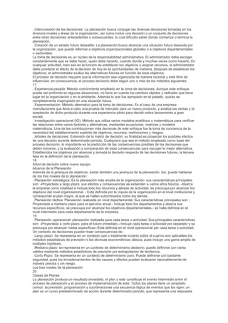 . Interconexión de las decisiones: La planeación busca conjugar las diversas decisiones tomadas en los
diversos niveles y áreas de la organización, así como incluir una decisión o un conjunto de decisiones
entre otras decisiones antecedentes o subsecuentes, lo cual dificulta saber donde comienza o termina la
planeación.
. Creación de un estado futuro deseable: La planeación busca alcanzar una situación futura deseada por
la organización, que puede referirse a objetivos organizacionales globales o a objetivos departamentales
o sectoriales.
La toma de decisiones es un núcleo de la responsabilidad administrativa. El administrador debe escoger
constantemente que se debe hacer, quien debe hacerlo, cuando donde y muchas veces como hacerlo. En
cualquier actividad, bien sea en la función de establecer los objetivos o asignar recursos, el administrador
debe ponderar el efecto de la decisión de hoy en la oportunidades de mañana. Después de establecer los
objetivos, el administrador evalúa las alternativas futuras en función de esos objetivos.
El proceso de decisión requiere que la información sea organizada de manera racional y esté libre de
influencias: en consecuencia, el proceso decisorio debe seguir uno o más de los métodos siguientes:
17
. Experiencia pasada: Método comúnmente empleado en la toma de decisiones. Aunque este enfoque
puede ser profundo en algunas situaciones, no tiene en cuenta los cambios rápidos y radicales que tiene
lugar en la organización y en el ambiente. Además lo que fue apropiado en el pasado, quizás se
completamente inapropiado en una situación futura.
. Experimentación: Método alternativo para la toma de decisiones. Es el caso de una empresa
manufacturera que lleva a cabo una prueba de mercado para un nuevo producto, y analiza las ventas y la
aceptación de dicho producto durante una experiencia piloto para decidir sobre lanzamiento a gran
escala.
. Investigación operacional (IO): Método que utiliza varios modelos analíticos o matemáticos para verificar
las relaciones entre varios factores y alternativas, mediantes ecuaciones, matrices y modelos
matemáticos. Una de las contribuciones más decisivas de este enfoque fue la toma de conciencia de la
necesidad del establecimiento explicito de objetivos, recursos, restricciones y riesgos.
. Arboles de decisiones: Extensión de la matriz de decisión; su finalidad es proyectar los posibles efectos
de una decisión durante determinado periodo. Cualquiera que sea el método empleado como base del
proceso decisorio, lo importante es la predicción de las consecuencias posibles de las decisiones que
deben tomarse, y la evaluación y comparación de esas consecuencias para escoger la mejor alternativa.
Establecidos los objetivos por alcanzar y tomada la decisión respecto de las decisiones futuras, la tercera
fase es la definición de la planeación.
18
Árbol de decisión sobre nuevo equipo
Alcance de la Planeación
Además de la jerarquía de objetivos, existe también una jerarquía de la planeación. Así, puede hablarse
de los tres niveles de la planeación:
. Planeación estratégica: Es la planeación más amplia de la organización: sus características principales
son: -Proyectada a largo plazo, sus efectos y consecuencias se extienden a varios años futuros. -Abarca
la empresa como totalidad e incluye todo los recursos y aéreas de actividad; se preocupa por alcanzar los
objetivos del nivel organizacional. - Está definida por la cúpula de la organización en el nivel institucional y
corresponde al plan mayor, al que se hallan subordinados todos los demás.
. Planeación táctica: Planeación realizada en nivel departamental. Sus características principales son: -
Proyectada a mediano plazo para el ejercicio anual.- Incluye todo los departamentos y abarca sus
recursos específicos; se preocupa por alcanzar los objetivos departamentales.- se halla definida en el
nivel intermedio para cada departamento de la empresa.
19
. Planeación operacional: planeación realizada para cada tarea o actividad. Sus principales características
son: -Proyectada a corto plazo, para el futuro inmediato.- Incluye cada tarea o actividad por separado y se
preocupa por alcanzar metas especificas.-Esta definida en el nivel operacional par cada tarea o actividad.
Un contexto de decisiones pueden traer consecuencias de:
. Largo plazo: Se representa en un contexto casi o totalmente incierto sobre el cual no son aplicables los
métodos estadísticos de previsión ni las técnicas econométricas clásica, pues incluye una gama amplia de
múltiples hipótesis.
. Mediano plazo: se representa en un contexto de determinismo aleatorio: puede definirse con cierta
validez mediante métodos estadísticos de previsión por extrapolación de tendencia.
. Corto Plazo: Se representa en un contexto de determinismo puro. Puede definirse con bastante
seguridad, pues los encadenamientos de las causas y efectos pueden evaluarse razonablemente de
manera precisa y sin riesgo.
Los tres niveles de la planeación
20
Clases de Planes
La planeación produce un resultado inmediato; el plan y este constituye el evento intermedio entre el
proceso de planeación y el proceso de implementación de esta: Todos los planes tiene un propósito
común: la previsión, programación y coordinaciones una secuencia lógica de eventos que los rigen: un
plan es un curso predeterminado de acción durante determinado periodo, que representa una respuesta
 