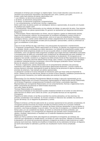 anticipada en el tiempo para conseguir un objetivo fijado. Como el plan describe cursos de acción, es
necesario que proporcione respuestas a las preguntas qué, cómo, cuándo y por quién.
Existen cuatro tipos distintos de planes relacionados con:
1. Los métodos, se denominan procedimientos.
2. El dinero, se denominan presupuestos.
3. El tiempo, se denominan programas o programaciones.
4. Los comportamientos, se denominan normas o reglamentos.
Estos cuatro tipos de planes pueden ser estratégicos, tácticos u operacionales, de acuerdo con el grado
de amplitud que puedan cubrir.
1. Procedimientos: Planes relacionados con los métodos de trabajo o la ejecución de estos. Casi siempre,
los procedimientos son planes operacionales. En general, se representan por diagramas denominados
flujogramas.
2. Presupuestos: Planes relacionados con dinero, sea por ingresos o gastos en determinado periodo.
Según sus dimensiones y efectos, los presupuestos se consideran estratégicos cuando incluyen la
empresa como totalidad y abarca un largo periodo, como en el caso de la planificación financiera
estratégica; tácticos, cuando cubren determinada unidad o departamento de la empresa a mediano plazo,
como en el caso de los presupuesto anuales para la publicidad; operacionales, cuando su dimensión es
local y se establecen a corto plazo,
21
como en el caso del flujo de caja ( cash flow) o los presupuestos de reparación o mantenimiento.
3. Programas o programación: Planes relacionados con el tiempo. En general, los programas se basan en
dos variables: tiempo y actividades que deben ejecutarse. Los métodos de programación pueden variar
ampliamente desde programas simples (en los que se puede utilizar un simple calendario para trazar
actividades, como una agenda) hasta programas complejos (que exigen técnicas matemáticas avanzadas
o procesamientos de datos por computador para correlacionar las interdependencias entre variables). La
programación (simple o compleja) es un elemento importante en la planeación. El cronograma es el
programa más sencillo; consiste en un diagrama de doble entrada donde las filas representan las tareas o
actividades, y donde las columnas definen tiempo (horas, días o meses). Los programas más complejos
se elaboran mediantes técnicas complicadas; como el Pert 8progran (evaluation review Technique)
técnica de valuación y revisión de programas.
4. Normas o reglamentos: planes relacionados con el comportamiento solicitado a las personas:
especifican cómo deben comportarse las personasen determinada situaciones, y buscan sustituir el
proceso decisorio individual, restringiendo el grado de libertad de las personas en algunas situaciones
previstas de antemano. Casi siempre son planes operacionales.
La planeación consiste en la toma anticipada de decisiones sobré que hacer antes de emprender la
acción. Desde el punto de vista formal, planear es simular el futuro deseado y establecer previamente los
cursos de acción necesarios y los medios adecuados para alcanzar los objetivos.
22
Relacionados Con los métodos Procedimientos Método de trabajo o ejecución representado por los
flujograma Relacionado con el dinero Presupuesto Ingresos/gastos en determinado periodo Relacionado
con el tiempo Programas o programaciones Correlación entre tiempo y actividades (agendas).
Representados por cronogramas Relacionados con los comportamientos. Normas o reglamentos Como
deben comportarse las personas en determinadas situaciones.
Las cuatro clases de planes
Técnicas Relacionadas con la planeación
Las técnicas empleadas en las planeación pueden emplearse también en el control: en otros términos,
estas técnicas se utilizan como criterio de control. Las principales técnicas son las siguientes:
Cronograma
Diagrama de doble entrada: en las filas se escriben los eventos planeados y en las columnas, los
periodos considerados como estándar. Su función consiste en relacionar dos variables: los eventos en
función del tiempo. Es un diagrama de planeación y control.
23
Señala el comienzo y el final de cada evento de un proceso operacional en los periodos considerados. El
cronograma permite sincronizar de manera sencillas los diversos eventos de un proceso mediante
simples trazos continuos o punteados. En general, las líneas continuas representan lo que se planteo (o
se previó), y las líneas punteadas, lo que se realizo. Una vez listo el cronograma, y a mediada de que el
tiempo pasa y se van cumpliendo las etapas, el control va colocando las líneas punteadas, que
representan lo realizado. Los cronogramas son diagramas que permiten hacer comparaciones con
rapidez y facilidad, relacionando un resultado con un estándar establecido previamente.
Diagrama de Gantt
Ideado por Henry Lawrence Gantt; este diagrama es semejante al cronograma: sin embargo, las
columnas que representan la variable tiempo, se dividen en cuatro secciones. Utilizado al comienzo para
la planeación y el control de la producción semanal, el diagrama se divide en cada (columna) en cuatro
semanas (sub-columnas). Además de simplificar el tratamiento de los estándares de tiempo, el diagrama
de Gantt evita emplear el calendario y permite una visualización mucho menos complicada.
24
Diagrama de Gantt
 