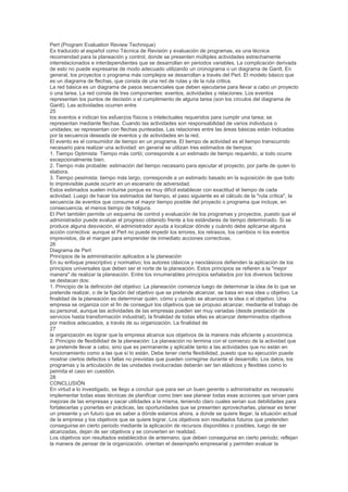 Pert (Program Evaluation Review Technique)
Es traducido al español como Técnica de Revisión y evaluación de programas, es una técnica
recomendad para la planeación y control, donde se presenten múltiples actividades estrechamente
interrelacionados e interdependientes que se desarrollan en periodos variables. La complicación derivada
de esto no puede expresarse de modo adecuado utilizando un cronograma o un diagrama de Gantt. En
general, los proyectos o programa más complejos se desarrollan a través del Pert. El modelo básico que
es un diagrama de flechas, que consta de una red de rutas y de la ruta critica.
La red básica es un diagrama de pasos secuenciales que deben ejecutarse para llevar a cabo un proyecto
o una tarea. La red consta de tres componentes: eventos, actividades y relaciones. Los eventos
representan los puntos de decisión o el cumplimiento de alguna tarea (son los círculos del diagrama de
Gantt). Las actividades ocurren entre
25
los eventos e indican los esfuerzos físicos o intelectuales requeridos para cumplir una tarea; se
representan mediante flechas. Cuando las actividades son responsabilidad de varios individuos o
unidades; se representan con flechas punteadas. Las relaciones entre las áreas básicas están indicadas
por la secuencia deseada de eventos y de actividades en la red.
El evento es el consumidor de tiempo en un programa. El tiempo de actividad es el tiempo transcurrido
necesario para realizar una actividad: en general se utilizan tres estimados de tiempos:
1. Tiempo Optimista: Tiempo más cortó; corresponde a un estimado de tiempo requerido, si todo ocurre
excepcionalmente bien.
2. Tiempo más probable: estimación del tiempo necesario para ejecutar el proyecto, por parte de quien lo
elabora.
3. Tiempo pesimista: tiempo más largo, corresponde a un estimado basado en la suposición de que todo
lo imprevisible puede ocurrir en un escenario de adversidad.
Estos estimados suelen incluirse porque es muy difícil establecer con exactitud el tiempo de cada
actividad. Luego de hacer los estimados del tiempo, el paso siguiente es el cálculo de la "ruta crítica", la
secuencia de eventos que consume el mayor tiempo posible del proyecto o programa que incluye, en
consecuencia, el menos tiempo de holgura.
El Pert también permite un esquema de control y evaluación de los programas y proyectos, puesto que el
administrador puede evaluar el progreso obtenido frente a los estándares de tiempo determinado. Si se
produce alguna desviación, el administrador ayuda a localizar dónde y cuándo debe aplicarse alguna
acción correctiva: aunque el Pert no puede impedir los errores, los retrasos, los cambios ni los eventos
imprevistos, da el margen para emprender de inmediato acciones correctivas.
26
Diagrama de Pert
Principios de la administración aplicados a la planeación
En su enfoque prescriptivo y normativo; los autores clásicos y neoclásicos defienden la aplicación de los
principios universales que deben ser el norte de la planeación. Estos principios se refieren a la "mejor
manera" de realizar la planeación. Entre los innumerables principios señalados por los diversos factores
se destacan dos:
1. Principio de la definición del objetivo: La planeación comienza luego de determinar la idea de lo que se
pretende realizar, o de la fijación del objetivo que se pretende alcanzar, se basa en esa idea u objetivo. La
finalidad de la planeación es determinar quién, cómo y cuándo se alcanzara la idea o el objetivo. Una
empresa se organiza con el fin de conseguir los objetivos que se propuso alcanzar, mediante el trabajo de
su personal, aunque las actividades de las empresas pueden ser muy variadas (desde prestación de
servicios hasta transformación industrial), la finalidad de todas ellas es alcanzar determinados objetivos
por medios adecuados, a través de su organización. La finalidad de
27
la organización es lograr que la empresa alcance sus objetivos de la manera más eficiente y económica.
2. Principio de flexibilidad de la planeación: La planeación no termina con el comienzo de la actividad que
se pretende llevar a cabo, sino que es permanente y aplicable tanto a las actividades que no están en
funcionamiento como a las que sí lo están. Debe tener cierta flexibilidad, puesto que su ejecución puede
mostrar ciertos defectos o fallas no previstas que pueden corregirse durante el desarrollo. Los datos, los
programas y la articulación de las unidades involucradas deberán ser tan elásticos y flexibles como lo
permita el caso en cuestión.
28
CONCLUSIÓN
En virtud a lo investigado, se llego a concluir que para ser un buen gerente o administrador es necesario
implementar todas esas técnicas de planificar como bien sea planear todas esas acciones que sirvan para
mejoras de las empresas y sacar utilidades a la misma, teniendo claro cuales serian sus debilidades para
fortalecerlas y ponerlas en prácticas, las oportunidades que se presenten aprovecharlas, planear es tener
un presente y un futuro que es saber a dónde estamos ahora, a donde se quiere llegar, la situación actual
de la empresa y los objetivos que se quiere lograr, Los objetivos son resultados futuros que pretenden
conseguirse en cierto periodo mediante la aplicación de recursos disponibles o posibles, luego de ser
alcanzadas, dejan de ser objetivos y se convierten en realidad.
Los objetivos son resultados establecidos de antemano, que deben conseguirse en cierto periodo; reflejan
la manera de pensar de la organización, orientan el desempeño empresarial y permiten evaluar la
 