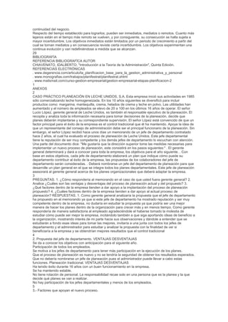 continuidad del negocio.
Respecto del tiempo establecido para lograrlos; pueden ser inmediatos, mediatos o remotos. Cuanto más
lejanos están en el tiempo más remoto se vuelven, y por consiguiente, su consecución se halla sujeta a
mayor incertidumbre. Los objetivos inmediatos están limitados por un periodo de crecimiento a partir del
cual se tornan mediatos y en consecuencia reviste cierta incertidumbre. Los objetivos experimentan una
continua evolución y van redefiniéndose a medida que se alcanzan.
29
BIBLIOGRAFÍA
REFERENCIA BIBLIOGRAFÍCA AUTOR
CHIAVENATO, IDALBERTO; "Introducción a la Teoría de la Administración", Quinta Edición.
REFERENCIAS ELECTRÓNICAS
. www.degerencia.com/articulo/la_planificacion_base_para_la_gestion_administrativa_y_personal
. www.monografias.com/trabajos/planifestrat/planifestrat.shtml
. www.mailxmail.com/curso-gestion-empresarial/gestion-empresarial-etapas-planificacion-2
1
ANEXOS
2
CASO PRÁCTICO PLANEACIÓN EN LECHE UNIDOS, S.A. Esta empresa inició sus actividades en 1985
sólo comercializando leche homogeneizada. En los 10 años siguientes se diversificó para incluir
productos como: margarina, mantequilla, crema, helados de crema y leche en polvo. Las utilidades han
aumentado y el número de empleados se elevo de 20 a 100 en los últimos 16 años de operar. El señor
Lucio López, gerente general de Leche Unidos, es también el responsable ejecutivo de la planeación. El
recopila y analiza toda la información necesaria para tomar decisiones de la planeación, decide que
planes deberán implantarse y su correspondiente supervisión. El señor López está convencido de que un
factor principal para el éxito de la empresa es el control tradicional que él ha mantenido. Apoya la idea de
que un representante del consejo de administración debe ser el principal funcionario de la planeación. Sin
embargo, el señor López recibió hace unos días un memorando de un jefe de departamento contratado
hace 2 años, el cual ha evaluado el proceso de planeación de Leche Unidos. Este jefe departamental
tiene la reputación de ser muy competente y los demás jefes de departamento lo escuchan con atención.
Una parte del documento dice: "Me gustaría que la dirección superior tome las medidas necesarias para
implementar un nuevo proceso de planeación, este consistirá en los pasos siguientes:" . El gerente
general determinará y dará a conocer para toda la empresa, los objetivos para el año siguiente. . Con
base en estos objetivos, cada jefe de departamento elaborará un plan que indique cómo puede su
departamento contribuir al éxito de la empresa, las propuestas de los colaboradores del jefe de
departamento serán consideradas. . Deberá nombrarse un jefe del departamento de planeación para que
desarrolle un plan general en el que se integre todos los planes departamentales. Este jefe de planeación
asesorará al gerente general acerca de los planes organizacionales que deberá adaptar la empresa.
3
PREGUNTAS. 1. ¿Cómo respondería al memorando en el caso de que usted fuera gerente general? 2.
Analice ¿Cuáles son las ventajas y desventajas del proceso de planeación actual y del propuesto? 3.
¿Qué factores dentro de la empresa tienden a dar apoyo a la implantación del proceso de planeación
propuesto? 4. ¿Cuáles factores dentro de la empresa tienden a dar apoyo al actual proceso de
planeación? RESPUESTAS. 1. Como gerente general analizaría la propuesta que el jefe de departamento
ha propuesto en el memorando ya que si este jefe de departamento ha mostrado reputación y ser muy
competente dentro de la empresa, no dudaría en estudiar la propuesta ya que podría ser una mejor
manera de hacer los planes dentro de la organización para crecer más y en menos tiempo. Como gerente
respondería de manera satisfactoria al empleado agradeciéndole el haberse tomado la molestia de
estudiar cómo puede ser mejor la empresa, incitándolo también a que siga aportando ideas de beneficio a
la organización, mostrando interés de mi parte hacia sus observaciones y dándole a entender que se
estudiarán a fondo esas ideas para tomar las mejores, invitaría a una junta con todos los jefes de
departamento y el administrador para estudiar y analizar la propuesta con la finalidad de ver si
beneficiaría a la empresa y se obtendrían mejores resultados que el control tradicional
4
2. Propuesta del jefe de departamento. VENTAJAS DESVENTAJAS
Se da a conocer los objetivos con anticipación para el siguiente año.
Participación de todos los empleados.
Se motiva a los jefes de departamento para tener más participación en la ejecución de los planes.
Que el proceso de planeación es nuevo y no se tendría la seguridad de obtener los resultados esperados.
Que no debería nombrarse un jefe de planeación pues el administrador puede llevar a cabo estas
funciones. Planeación tradicional. VENTAJAS DESVENTAJAS
Ha tenido éxito durante 16 años con un buen funcionamiento en la empresa.
Se ha mantenido estable.
No tiene rotación de personal. La responsabilidad recae solo en una persona que es la planea y la que
decide qué planes se van a realizar.
No hay participación de los jefes departamentales y menos de los empleados.
5
3.- Factores que apoyan el nuevo proceso.
 