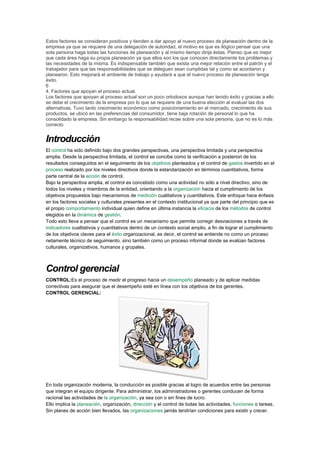 Estos factores se consideran positivos y tienden a dar apoyo al nuevo proceso de planeación dentro de la
empresa ya que se requiere de una delegación de autoridad, el motivo es que es ilógico pensar que una
sola persona haga todas las funciones de planeación y al mismo tiempo dirija éstas. Pienso que es mejor
que cada área haga su propia planeación ya que ellos son los que conocen directamente los problemas y
las necesidades de la misma. Es indispensable también que exista una mejor relación entre el patrón y el
trabajador para que las responsabilidades que se deleguen sean cumplidas tal y como se acordaron y
planearon. Esto mejorará el ambiente de trabajo y ayudará a que el nuevo proceso de planeación tenga
éxito.
6
4. Factores que apoyan el proceso actual.
Los factores que apoyan al proceso actual son un poco ortodoxos aunque han tenido éxito y gracias a ello
se debe el crecimiento de la empresa por lo que se requiere de una buena elección al evaluar las dos
alternativas. Tuvo tanto crecimiento económico como posicionamiento en el mercado, crecimiento de sus
productos, se ubicó en las preferencias del consumidor, tiene baja rotación de personal lo que ha
consolidado la empresa. Sin embargo la responsabilidad recae sobre una sola persona, que no es lo más
correcto
Introducción
El control ha sido definido bajo dos grandes perspectivas, una perspectiva limitada y una perspectiva
amplia. Desde la perspectiva limitada, el control se concibe como la verificación a posteriori de los
resultados conseguidos en el seguimiento de los objetivos planteados y el control de gastos invertido en el
proceso realizado por los niveles directivos donde la estandarización en términos cuantitativos, forma
parte central de la acción de control.
Bajo la perspectiva amplia, el control es concebido como una actividad no sólo a nivel directivo, sino de
todos los niveles y miembros de la entidad, orientando a la organización hacia el cumplimiento de los
objetivos propuestos bajo mecanismos de medición cualitativos y cuantitativos. Este enfoque hace énfasis
en los factores sociales y culturales presentes en el contexto institucional ya que parte del principio que es
el propio comportamiento individual quien define en última instancia la eficacia de los métodos de control
elegidos en la dinámica de gestión.
Todo esto lleva a pensar que el control es un mecanismo que permite corregir desviaciones a través de
indicadores cualitativos y cuantitativos dentro de un contexto social amplio, a fin de lograr el cumplimiento
de los objetivos claves para el éxito organizacional, es decir, el control se entiende no como un proceso
netamente técnico de seguimiento, sino también como un proceso informal donde se evalúan factores
culturales, organizativos, humanos y grupales.
Control gerencial
CONTROL:Es el proceso de medir el progreso hacia un desempeño planeado y de aplicar medidas
correctivas para asegurar que el desempeño esté en línea con los objetivos de los gerentes.
CONTROL GERENCIAL:
En toda organización moderna, la conducción es posible gracias al logro de acuerdos entre las personas
que integran el equipo dirigente. Para administrar, los administradores o gerentes conducen de forma
racional las actividades de la organización, ya sea con o sin fines de lucro.
Ello implica la planeación, organización, dirección y el control de todas las actividades, funciones o tareas.
Sin planes de acción bien llevados, las organizaciones jamás tendrían condiciones para existir y crecer.
 