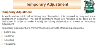 Temporary Adjustment
Temporary Adjustment
At each station point, before taking any observation, it is required to carry out some
operations in sequence. The set of operations those are required to be done on an
instrument in order to make it ready for taking observation is known as temporary
adjustment.
Temporary adjustment of a Vernier theodolite consists of following operations:
Ø Setting out,
Ø Centring,
Ø Levelling
Ø Focussing.
16
 