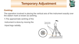 Temporary Adjustment
Centring:
The operation involved in placing the vertical axis of the instrument exactly over
the station mark is known as centring.
1-The approximate centring of the
instrument is done by moving the
tripod legs radially.
18
 