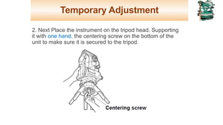 Temporary Adjustment
2. Next Place the instrument on the tripod head. Supporting
it with one hand, the centering screw on the bottom of the
unit to make sure it is secured to the tripod.
19
 