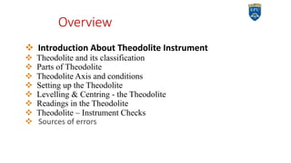 Overview
v Introduction About Theodolite Instrument
v Theodolite and its classification
v Parts of Theodolite
v Theodolite Axis and conditions
v Setting up the Theodolite
v Levelling & Centring - the Theodolite
v Readings in the Theodolite
v Theodolite – Instrument Checks
v Sources of errors
2
 