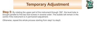 Temporary Adjustment
Step 5: By rotating the upper part of the instrument through 180°, the level tube is
brought parallel to first two foot screws in reverse order. The bubble will remain in the
centre if the instrument is in permanent adjustment.
Otherwise, repeat the whole process starting from step1 to step5.
23
 
