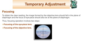 Temporary Adjustment
Focusing
To obtain the clear reading, the image formed by the objective lens should fall in the plane of
diaphragm and the focus of eye-piece should also be at the plane of diaphragm.
Thus, focusing operation involves two steps:
ØFocusing of the eye-piece lens.
ØFocusing of the objective lens.
27
 