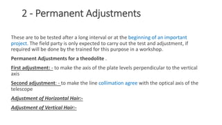 2 - Permanent Adjustments
These are to be tested after a long interval or at the beginning of an important
project. The field party is only expected to carry out the test and adjustment, if
required will be done by the trained for this purpose in a workshop.
Permanent Adjustments for a theodolite .
First adjustment: - to make the axis of the plate levels perpendicular to the vertical
axis
Second adjustment: - to make the line collimation agree with the optical axis of the
telescope
Adjustment of Horizontal Hair:-
Adjustment of Vertical Hair:-
28
 