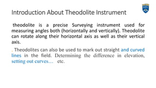Introduction About Theodolite Instrument
theodolite is a precise Surveying instrument used for
measuring angles both (horizontally and vertically). Theodolite
can rotate along their horizontal axis as well as their vertical
axis.
. Theodolites can also be used to mark out straight and curved
lines in the field. Determining the difference in elevation,
setting out curves… etc.
3
 