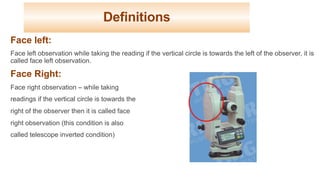 Definitions
Face left:
Face left observation while taking the reading if the vertical circle is towards the left of the observer, it is
called face left observation.
Face Right:
Face right observation – while taking
readings if the vertical circle is towards the
right of the observer then it is called face
right observation (this condition is also
called telescope inverted condition)
30
 