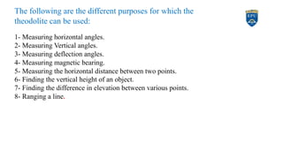 The following are the different purposes for which the
theodolite can be used:
1- Measuring horizontal angles.
2- Measuring Vertical angles.
3- Measuring deflection angles.
4- Measuring magnetic bearing.
5- Measuring the horizontal distance between two points.
6- Finding the vertical height of an object.
7- Finding the difference in elevation between various points.
8- Ranging a line.
4
 