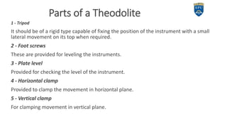 Parts of a Theodolite
1 - Tripod
It should be of a rigid type capable of fixing the position of the instrument with a small
lateral movement on its top when required.
2 - Foot screws
These are provided for leveling the instruments.
3 - Plate level
Provided for checking the level of the instrument.
4 - Horizontal clamp
Provided to clamp the movement in horizontal plane.
5 - Vertical clamp
For clamping movement in vertical plane.
5
 