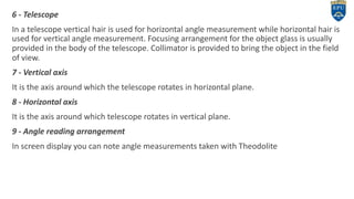 6 - Telescope
In a telescope vertical hair is used for horizontal angle measurement while horizontal hair is
used for vertical angle measurement. Focusing arrangement for the object glass is usually
provided in the body of the telescope. Collimator is provided to bring the object in the field
of view.
7 - Vertical axis
It is the axis around which the telescope rotates in horizontal plane.
8 - Horizontal axis
It is the axis around which telescope rotates in vertical plane.
9 - Angle reading arrangement
In screen display you can note angle measurements taken with Theodolite
6
 