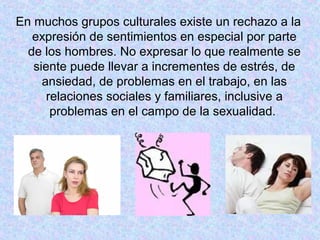 En muchos grupos culturales existe un rechazo a la
expresión de sentimientos en especial por parte
de los hombres. No expresar lo que realmente se
siente puede llevar a incrementes de estrés, de
ansiedad, de problemas en el trabajo, en las
relaciones sociales y familiares, inclusive a
problemas en el campo de la sexualidad.
 