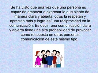 Se ha visto que una vez que una persona es
capaz de empezar a expresar lo que siente de
manera clara y abierta, otros la respetan y
aprecian más y logra así una reciprocidad en la
comunicación. Es decir, una comunicación clara
y abierta tiene una alta probabilidad de provocar
como respuesta en otras personas
comunicación de este mismo tipo.
 