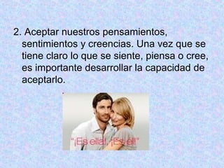 2. Aceptar nuestros pensamientos,
sentimientos y creencias. Una vez que se
tiene claro lo que se siente, piensa o cree,
es importante desarrollar la capacidad de
aceptarlo.
 