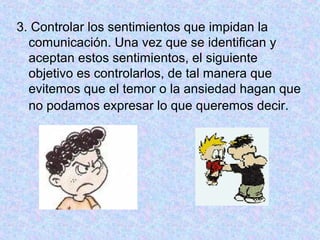3. Controlar los sentimientos que impidan la
comunicación. Una vez que se identifican y
aceptan estos sentimientos, el siguiente
objetivo es controlarlos, de tal manera que
evitemos que el temor o la ansiedad hagan que
no podamos expresar lo que queremos decir.
 
