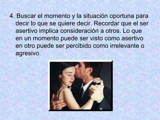 4. Buscar el momento y la situación oportuna para
decir lo que se quiere decir. Recordar que el ser
asertivo implica consideración a otros. Lo que
en un momento puede ser visto como asertivo
en otro puede ser percibido como irrelevante o
agresivo.
 