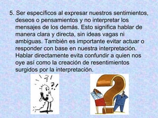 5. Ser específicos al expresar nuestros sentimientos,
deseos o pensamientos y no interpretar los
mensajes de los demás. Esto significa hablar de
manera clara y directa, sin ideas vagas ni
ambiguas. También es importante evitar actuar o
responder con base en nuestra interpretación.
Hablar directamente evita confundir a quien nos
oye así como la creación de resentimientos
surgidos por la interpretación.
 