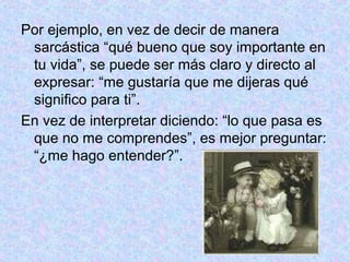 Por ejemplo, en vez de decir de manera
sarcástica “qué bueno que soy importante en
tu vida”, se puede ser más claro y directo al
expresar: “me gustaría que me dijeras qué
significo para ti”.
En vez de interpretar diciendo: “lo que pasa es
que no me comprendes”, es mejor preguntar:
“¿me hago entender?”.
 